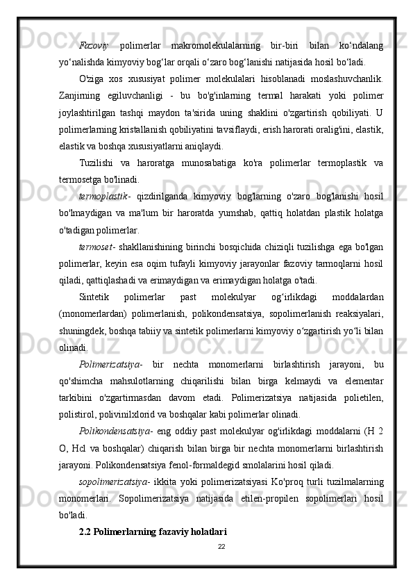 Fazoviy   polimerlar   makromolekulalarning   bir-biri   bilan   ko‘ndalang
yo‘nalishda kimyoviy bog‘lar orqali o‘zaro bog‘lanishi natijasida hosil bo‘ladi.
O'ziga   xos   xususiyat   polimer   molekulalari   hisoblanadi   moslashuvchanlik.
Zanjirning   egiluvchanligi   -   bu   bo'g'inlarning   termal   harakati   yoki   polimer
joylashtirilgan   tashqi   maydon   ta'sirida   uning   shaklini   o'zgartirish   qobiliyati.   U
polimerlarning kristallanish qobiliyatini tavsiflaydi, erish harorati oralig'ini, elastik,
elastik va boshqa xususiyatlarni aniqlaydi.
Tuzilishi   va   haroratga   munosabatiga   ko'ra   polimerlar   termoplastik   va
termosetga bo'linadi.
termoplastik -   qizdirilganda   kimyoviy   bog'larning   o'zaro   bog'lanishi   hosil
bo'lmaydigan   va   ma'lum   bir   haroratda   yumshab,   qattiq   holatdan   plastik   holatga
o'tadigan polimerlar.
termoset - shakllanishining birinchi bosqichida chiziqli  tuzilishga ega bo'lgan
polimerlar,   keyin   esa   oqim   tufayli   kimyoviy   jarayonlar   fazoviy   tarmoqlarni   hosil
qiladi, qattiqlashadi va erimaydigan va erimaydigan holatga o'tadi.
Sintetik   polimerlar   past   molekulyar   og irlikdagi   moddalardanʻ
(monomerlardan)   polimerlanish,   polikondensatsiya,   sopolimerlanish   reaksiyalari,
shuningdek, boshqa tabiiy va sintetik polimerlarni kimyoviy o zgartirish yo li bilan	
ʻ ʻ
olinadi.
Polimerizatsiya -   bir   nechta   monomerlarni   birlashtirish   jarayoni,   bu
qo'shimcha   mahsulotlarning   chiqarilishi   bilan   birga   kelmaydi   va   elementar
tarkibini   o'zgartirmasdan   davom   etadi.   Polimerizatsiya   natijasida   polietilen,
polistirol, polivinilxlorid va boshqalar kabi polimerlar olinadi.
Polikondensatsiya -   eng   oddiy   past   molekulyar   og'irlikdagi   moddalarni   (H   2
O,   Hcl   va   boshqalar)   chiqarish   bilan   birga   bir   nechta   monomerlarni   birlashtirish
jarayoni. Polikondensatsiya fenol-formaldegid smolalarini hosil qiladi.
sopolimerizatsiya -   ikkita   yoki   polimerizatsiyasi   Ko'proq   turli   tuzilmalarning
monomerlari.   Sopolimerizatsiya   natijasida   etilen-propilen   sopolimerlari   hosil
bo'ladi.
2.2 Polimerlarning fazaviy holatlari
22 