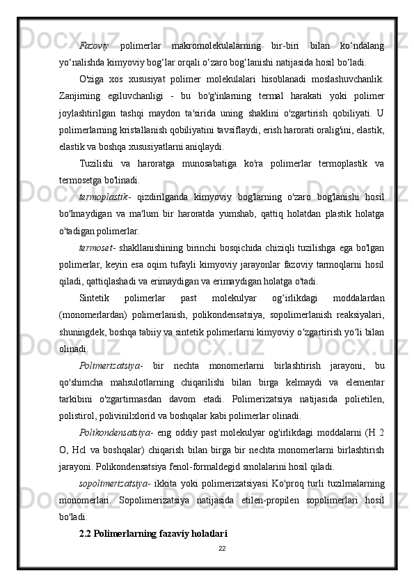 Fazoviy   polimerlar   makromolekulalarning   bir-biri   bilan   ko‘ndalang
yo‘nalishda kimyoviy bog‘lar orqali o‘zaro bog‘lanishi natijasida hosil bo‘ladi.
O'ziga   xos   xususiyat   polimer   molekulalari   hisoblanadi   moslashuvchanlik.
Zanjirning   egiluvchanligi   -   bu   bo'g'inlarning   termal   harakati   yoki   polimer
joylashtirilgan   tashqi   maydon   ta'sirida   uning   shaklini   o'zgartirish   qobiliyati.   U
polimerlarning kristallanish qobiliyatini tavsiflaydi, erish harorati oralig'ini, elastik,
elastik va boshqa xususiyatlarni aniqlaydi.
Tuzilishi   va   haroratga   munosabatiga   ko'ra   polimerlar   termoplastik   va
termosetga bo'linadi.
termoplastik -   qizdirilganda   kimyoviy   bog'larning   o'zaro   bog'lanishi   hosil
bo'lmaydigan   va   ma'lum   bir   haroratda   yumshab,   qattiq   holatdan   plastik   holatga
o'tadigan polimerlar.
termoset - shakllanishining birinchi bosqichida chiziqli  tuzilishga ega bo'lgan
polimerlar,   keyin   esa   oqim   tufayli   kimyoviy   jarayonlar   fazoviy   tarmoqlarni   hosil
qiladi, qattiqlashadi va erimaydigan va erimaydigan holatga o'tadi.
Sintetik   polimerlar   past   molekulyar   og irlikdagi   moddalardanʻ
(monomerlardan)   polimerlanish,   polikondensatsiya,   sopolimerlanish   reaksiyalari,
shuningdek, boshqa tabiiy va sintetik polimerlarni kimyoviy o zgartirish yo li bilan	
ʻ ʻ
olinadi.
Polimerizatsiya -   bir   nechta   monomerlarni   birlashtirish   jarayoni,   bu
qo'shimcha   mahsulotlarning   chiqarilishi   bilan   birga   kelmaydi   va   elementar
tarkibini   o'zgartirmasdan   davom   etadi.   Polimerizatsiya   natijasida   polietilen,
polistirol, polivinilxlorid va boshqalar kabi polimerlar olinadi.
Polikondensatsiya -   eng   oddiy   past   molekulyar   og'irlikdagi   moddalarni   (H   2
O,   Hcl   va   boshqalar)   chiqarish   bilan   birga   bir   nechta   monomerlarni   birlashtirish
jarayoni. Polikondensatsiya fenol-formaldegid smolalarini hosil qiladi.
sopolimerizatsiya -   ikkita   yoki   polimerizatsiyasi   Ko'proq   turli   tuzilmalarning
monomerlari.   Sopolimerizatsiya   natijasida   etilen-propilen   sopolimerlari   hosil
bo'ladi.
2.2 Polimerlarning fazaviy holatlari
22