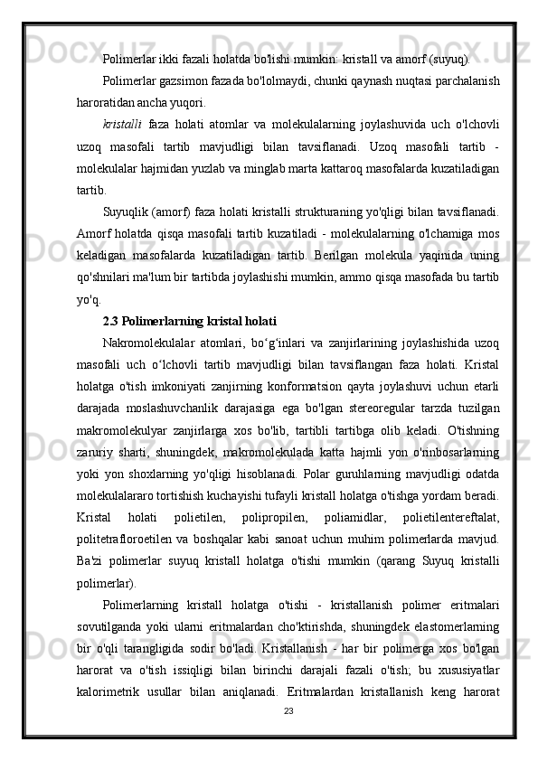 Polimerlar ikki fazali holatda bo'lishi mumkin: kristall va amorf (suyuq).
Polimerlar gazsimon fazada bo'lolmaydi, chunki qaynash nuqtasi parchalanish
haroratidan ancha yuqori.
kristalli   faza   holati   atomlar   va   molekulalarning   joylashuvida   uch   o'lchovli
uzoq   masofali   tartib   mavjudligi   bilan   tavsiflanadi.   Uzoq   masofali   tartib   -
molekulalar hajmidan yuzlab va minglab marta kattaroq masofalarda kuzatiladigan
tartib.
Suyuqlik (amorf) faza holati kristalli strukturaning yo'qligi bilan tavsiflanadi.
Amorf   holatda   qisqa   masofali   tartib   kuzatiladi   -   molekulalarning   o'lchamiga   mos
keladigan   masofalarda   kuzatiladigan   tartib.   Berilgan   molekula   yaqinida   uning
qo'shnilari ma'lum bir tartibda joylashishi mumkin, ammo qisqa masofada bu tartib
yo'q.
2.3 Polimerlarning kristal holati
Nakromolekulalar   atomlari,   bo g inlari   va   zanjirlarining   joylashishida   uzoqʻ ʻ
masofali   uch   o lchovli   tartib   mavjudligi   bilan   tavsiflangan   faza   holati.   Kristal	
ʻ
holatga   o'tish   imkoniyati   zanjirning   konformatsion   qayta   joylashuvi   uchun   etarli
darajada   moslashuvchanlik   darajasiga   ega   bo'lgan   stereoregular   tarzda   tuzilgan
makromolekulyar   zanjirlarga   xos   bo'lib,   tartibli   tartibga   olib   keladi.   O'tishning
zaruriy   sharti,   shuningdek,   makromolekulada   katta   hajmli   yon   o'rinbosarlarning
yoki   yon   shoxlarning   yo'qligi   hisoblanadi.   Polar   guruhlarning   mavjudligi   odatda
molekulalararo tortishish kuchayishi tufayli kristall holatga o'tishga yordam beradi.
Kristal   holati   polietilen,   polipropilen,   poliamidlar,   polietilentereftalat,
politetrafloroetilen   va   boshqalar   kabi   sanoat   uchun   muhim   polimerlarda   mavjud.
Ba'zi   polimerlar   suyuq   kristall   holatga   o'tishi   mumkin   (qarang   Suyuq   kristalli
polimerlar).
Polimerlarning   kristall   holatga   o'tishi   -   kristallanish   polimer   eritmalari
sovutilganda   yoki   ularni   eritmalardan   cho'ktirishda,   shuningdek   elastomerlarning
bir   o'qli   tarangligida   sodir   bo'ladi.   Kristallanish   -   har   bir   polimerga   xos   bo'lgan
harorat   va   o'tish   issiqligi   bilan   birinchi   darajali   fazali   o'tish;   bu   xususiyatlar
kalorimetrik   usullar   bilan   aniqlanadi.   Eritmalardan   kristallanish   keng   harorat
23 