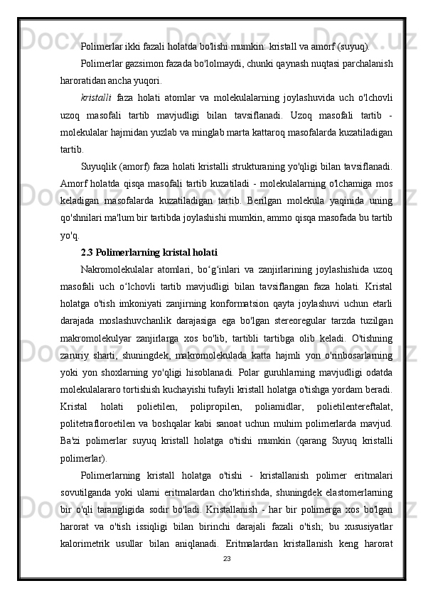 Polimerlar ikki fazali holatda bo'lishi mumkin: kristall va amorf (suyuq).
Polimerlar gazsimon fazada bo'lolmaydi, chunki qaynash nuqtasi parchalanish
haroratidan ancha yuqori.
kristalli   faza   holati   atomlar   va   molekulalarning   joylashuvida   uch   o'lchovli
uzoq   masofali   tartib   mavjudligi   bilan   tavsiflanadi.   Uzoq   masofali   tartib   -
molekulalar hajmidan yuzlab va minglab marta kattaroq masofalarda kuzatiladigan
tartib.
Suyuqlik (amorf) faza holati kristalli strukturaning yo'qligi bilan tavsiflanadi.
Amorf   holatda   qisqa   masofali   tartib   kuzatiladi   -   molekulalarning   o'lchamiga   mos
keladigan   masofalarda   kuzatiladigan   tartib.   Berilgan   molekula   yaqinida   uning
qo'shnilari ma'lum bir tartibda joylashishi mumkin, ammo qisqa masofada bu tartib
yo'q.
2.3 Polimerlarning kristal holati
Nakromolekulalar   atomlari,   bo g inlari   va   zanjirlarining   joylashishida   uzoqʻ ʻ
masofali   uch   o lchovli   tartib   mavjudligi   bilan   tavsiflangan   faza   holati.   Kristal	
ʻ
holatga   o'tish   imkoniyati   zanjirning   konformatsion   qayta   joylashuvi   uchun   etarli
darajada   moslashuvchanlik   darajasiga   ega   bo'lgan   stereoregular   tarzda   tuzilgan
makromolekulyar   zanjirlarga   xos   bo'lib,   tartibli   tartibga   olib   keladi.   O'tishning
zaruriy   sharti,   shuningdek,   makromolekulada   katta   hajmli   yon   o'rinbosarlarning
yoki   yon   shoxlarning   yo'qligi   hisoblanadi.   Polar   guruhlarning   mavjudligi   odatda
molekulalararo tortishish kuchayishi tufayli kristall holatga o'tishga yordam beradi.
Kristal   holati   polietilen,   polipropilen,   poliamidlar,   polietilentereftalat,
politetrafloroetilen   va   boshqalar   kabi   sanoat   uchun   muhim   polimerlarda   mavjud.
Ba'zi   polimerlar   suyuq   kristall   holatga   o'tishi   mumkin   (qarang   Suyuq   kristalli
polimerlar).
Polimerlarning   kristall   holatga   o'tishi   -   kristallanish   polimer   eritmalari
sovutilganda   yoki   ularni   eritmalardan   cho'ktirishda,   shuningdek   elastomerlarning
bir   o'qli   tarangligida   sodir   bo'ladi.   Kristallanish   -   har   bir   polimerga   xos   bo'lgan
harorat   va   o'tish   issiqligi   bilan   birinchi   darajali   fazali   o'tish;   bu   xususiyatlar
kalorimetrik   usullar   bilan   aniqlanadi.   Eritmalardan   kristallanish   keng   harorat
23