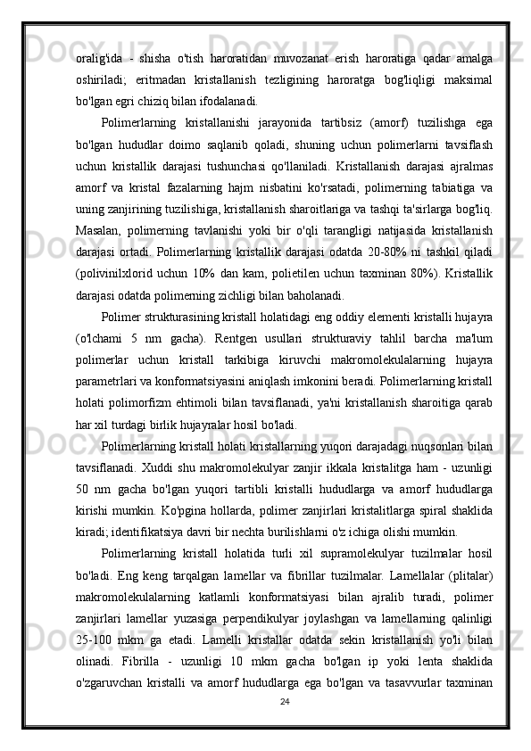 oralig'ida   -   shisha   o'tish   haroratidan   muvozanat   erish   haroratiga   qadar   amalga
oshiriladi;   eritmadan   kristallanish   tezligining   haroratga   bog'liqligi   maksimal
bo'lgan egri chiziq bilan ifodalanadi.
Polimerlarning   kristallanishi   jarayonida   tartibsiz   (amorf)   tuzilishga   ega
bo'lgan   hududlar   doimo   saqlanib   qoladi,   shuning   uchun   polimerlarni   tavsiflash
uchun   kristallik   darajasi   tushunchasi   qo'llaniladi.   Kristallanish   darajasi   ajralmas
amorf   va   kristal   fazalarning   hajm   nisbatini   ko'rsatadi,   polimerning   tabiatiga   va
uning zanjirining tuzilishiga, kristallanish sharoitlariga va tashqi ta'sirlarga bog'liq.
Masalan,   polimerning   tavlanishi   yoki   bir   o'qli   tarangligi   natijasida   kristallanish
darajasi   ortadi.   Polimerlarning   kristallik   darajasi   odatda   20-80%   ni   tashkil   qiladi
(polivinilxlorid   uchun   10%   dan   kam,   polietilen   uchun   taxminan   80%).   Kristallik
darajasi odatda polimerning zichligi bilan baholanadi.
Polimer strukturasining kristall holatidagi eng oddiy elementi kristalli hujayra
(o'lchami   5   nm   gacha).   Rentgen   usullari   strukturaviy   tahlil   barcha   ma'lum
polimerlar   uchun   kristall   tarkibiga   kiruvchi   makromolekulalarning   hujayra
parametrlari va konformatsiyasini aniqlash imkonini beradi. Polimerlarning kristall
holati   polimorfizm   ehtimoli   bilan   tavsiflanadi,   ya'ni   kristallanish   sharoitiga   qarab
har xil turdagi birlik hujayralar hosil bo'ladi.
Polimerlarning kristall holati kristallarning yuqori darajadagi nuqsonlari bilan
tavsiflanadi.   Xuddi   shu   makromolekulyar   zanjir   ikkala   kristalitga   ham   -   uzunligi
50   nm   gacha   bo'lgan   yuqori   tartibli   kristalli   hududlarga   va   amorf   hududlarga
kirishi  mumkin. Ko'pgina  hollarda,  polimer  zanjirlari  kristalitlarga spiral  shaklida
kiradi; identifikatsiya davri bir nechta burilishlarni o'z ichiga olishi mumkin.
Polimerlarning   kristall   holatida   turli   xil   supramolekulyar   tuzilmalar   hosil
bo'ladi.   Eng   keng   tarqalgan   lamellar   va   fibrillar   tuzilmalar.   Lamellalar   (plitalar)
makromolekulalarning   katlamli   konformatsiyasi   bilan   ajralib   turadi,   polimer
zanjirlari   lamellar   yuzasiga   perpendikulyar   joylashgan   va   lamellarning   qalinligi
25-100   mkm   ga   etadi.   Lamelli   kristallar   odatda   sekin   kristallanish   yo'li   bilan
olinadi.   Fibrilla   -   uzunligi   10   mkm   gacha   bo'lgan   ip   yoki   lenta   shaklida
o'zgaruvchan   kristalli   va   amorf   hududlarga   ega   bo'lgan   va   tasavvurlar   taxminan
24