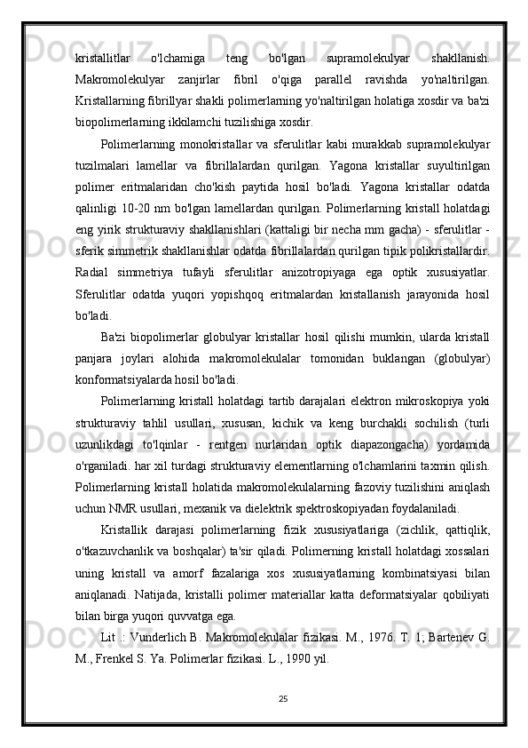 kristallitlar   o'lchamiga   teng   bo'lgan   supramolekulyar   shakllanish.
Makromolekulyar   zanjirlar   fibril   o'qiga   parallel   ravishda   yo'naltirilgan.
Kristallarning fibrillyar shakli polimerlarning yo'naltirilgan holatiga xosdir va ba'zi
biopolimerlarning ikkilamchi tuzilishiga xosdir.
Polimerlarning   monokristallar   va   sferulitlar   kabi   murakkab   supramolekulyar
tuzilmalari   lamellar   va   fibrillalardan   qurilgan.   Yagona   kristallar   suyultirilgan
polimer   eritmalaridan   cho'kish   paytida   hosil   bo'ladi.   Yagona   kristallar   odatda
qalinligi 10-20 nm  bo'lgan lamellardan qurilgan. Polimerlarning kristall  holatdagi
eng yirik strukturaviy shakllanishlari (kattaligi bir necha mm gacha) - sferulitlar -
sferik simmetrik shakllanishlar odatda fibrillalardan qurilgan tipik polikristallardir.
Radial   simmetriya   tufayli   sferulitlar   anizotropiyaga   ega   optik   xususiyatlar.
Sferulitlar   odatda   yuqori   yopishqoq   eritmalardan   kristallanish   jarayonida   hosil
bo'ladi.
Ba'zi   biopolimerlar   globulyar   kristallar   hosil   qilishi   mumkin,   ularda   kristall
panjara   joylari   alohida   makromolekulalar   tomonidan   buklangan   (globulyar)
konformatsiyalarda hosil bo'ladi.
Polimerlarning kristall  holatdagi  tartib darajalari  elektron mikroskopiya  yoki
strukturaviy   tahlil   usullari,   xususan,   kichik   va   keng   burchakli   sochilish   (turli
uzunlikdagi   to'lqinlar   -   rentgen   nurlaridan   optik   diapazongacha)   yordamida
o'rganiladi. har xil turdagi strukturaviy elementlarning o'lchamlarini taxmin qilish.
Polimerlarning kristall holatida makromolekulalarning fazoviy tuzilishini aniqlash
uchun NMR usullari, mexanik va dielektrik spektroskopiyadan foydalaniladi.
Kristallik   darajasi   polimerlarning   fizik   xususiyatlariga   (zichlik,   qattiqlik,
o'tkazuvchanlik va boshqalar) ta'sir qiladi. Polimerning kristall holatdagi xossalari
uning   kristall   va   amorf   fazalariga   xos   xususiyatlarning   kombinatsiyasi   bilan
aniqlanadi.   Natijada,   kristalli   polimer   materiallar   katta   deformatsiyalar   qobiliyati
bilan birga yuqori quvvatga ega.
Lit  .:  Vunderlich B. Makromolekulalar  fizikasi. M., 1976. T. 1;  Bartenev G.
M., Frenkel S. Ya. Polimerlar fizikasi. L., 1990 yil.
25 