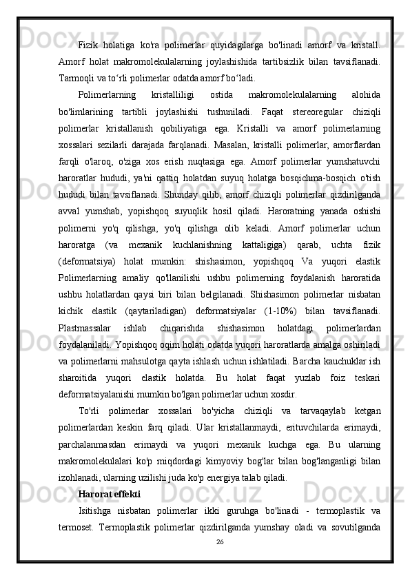 Fizik   holatiga   ko'ra   polimerlar   quyidagilarga   bo'linadi   amorf   va   kristall.
Amorf   holat   makromolekulalarning   joylashishida   tartibsizlik   bilan   tavsiflanadi.
Tarmoqli va to rli polimerlar odatda amorf bo ladi.ʻ ʻ
Polimerlarning   kristalliligi   ostida   makromolekulalarning   alohida
bo'limlarining   tartibli   joylashishi   tushuniladi.   Faqat   stereoregular   chiziqli
polimerlar   kristallanish   qobiliyatiga   ega.   Kristalli   va   amorf   polimerlarning
xossalari   sezilarli   darajada   farqlanadi.   Masalan,   kristalli   polimerlar,   amorflardan
farqli   o'laroq,   o'ziga   xos   erish   nuqtasiga   ega.   Amorf   polimerlar   yumshatuvchi
haroratlar   hududi,   ya'ni   qattiq   holatdan   suyuq   holatga   bosqichma-bosqich   o'tish
hududi   bilan   tavsiflanadi.   Shunday   qilib,   amorf   chiziqli   polimerlar   qizdirilganda
avval   yumshab,   yopishqoq   suyuqlik   hosil   qiladi.   Haroratning   yanada   oshishi
polimerni   yo'q   qilishga,   yo'q   qilishga   olib   keladi.   Amorf   polimerlar   uchun
haroratga   (va   mexanik   kuchlanishning   kattaligiga)   qarab,   uchta   fizik
(deformatsiya)   holat   mumkin:   shishasimon,   yopishqoq   Va   yuqori   elastik
Polimerlarning   amaliy   qo'llanilishi   ushbu   polimerning   foydalanish   haroratida
ushbu   holatlardan   qaysi   biri   bilan   belgilanadi.   Shishasimon   polimerlar   nisbatan
kichik   elastik   (qaytariladigan)   deformatsiyalar   (1-10%)   bilan   tavsiflanadi.
Plastmassalar   ishlab   chiqarishda   shishasimon   holatdagi   polimerlardan
foydalaniladi. Yopishqoq oqim holati odatda yuqori haroratlarda amalga oshiriladi
va polimerlarni mahsulotga qayta ishlash uchun ishlatiladi. Barcha kauchuklar ish
sharoitida   yuqori   elastik   holatda.   Bu   holat   faqat   yuzlab   foiz   teskari
deformatsiyalanishi mumkin bo'lgan polimerlar uchun xosdir.
To'rli   polimerlar   xossalari   bo'yicha   chiziqli   va   tarvaqaylab   ketgan
polimerlardan   keskin   farq   qiladi.   Ular   kristallanmaydi,   erituvchilarda   erimaydi,
parchalanmasdan   erimaydi   va   yuqori   mexanik   kuchga   ega.   Bu   ularning
makromolekulalari   ko'p   miqdordagi   kimyoviy   bog'lar   bilan   bog'langanligi   bilan
izohlanadi, ularning uzilishi juda ko'p energiya talab qiladi.
Harorat effekti
Isitishga   nisbatan   polimerlar   ikki   guruhga   bo'linadi   -   termoplastik   va
termoset.   Termoplastik   polimerlar   qizdirilganda   yumshay   oladi   va   sovutilganda
26