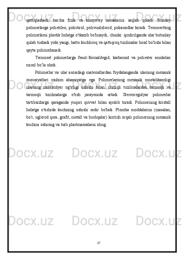 qattiqlashadi,   barcha   fizik   va   kimyoviy   xossalarini   saqlab   qoladi.   Bunday
polimerlarga polietilen, polistirol, polivinilxlorid, poliamidlar kiradi. Termosetting
polimerlarni plastik holatga o'tkazib bo'lmaydi, chunki. qizdirilganda ular butunlay
qulab tushadi yoki yangi, hatto kuchliroq va qattiqroq tuzilmalar hosil bo'lishi bilan
qayta polimerlanadi.
Termoset   polimerlarga   fenol-formaldegid,   karbamid   va   poliester   smolalari
misol bo‘la oladi.
Polimerlar   va  ular   asosidagi   materiallardan  foydalanganda   ularning  mexanik
xususiyatlari   muhim   ahamiyatga   ega.   Polimerlarning   mexanik   mustahkamligi
ularning   molekulyar   og'irligi   oshishi   bilan,   chiziqli   tuzilmalardan   tarmoqli   va
tarmoqli   tuzilmalarga   o'tish   jarayonida   ortadi.   Stereoregulyar   polimerlar
tartibsizlarga   qaraganda   yuqori   quvvat   bilan   ajralib   turadi.   Polimerning   kristall
holatga   o'tishida   kuchning   oshishi   sodir   bo'ladi.   Plomba   moddalarini   (masalan,
bo'r, uglerod qora, grafit, metall va boshqalar) kiritish orqali polimerning mexanik
kuchini oshiring va turli plastmassalarni oling.
27 