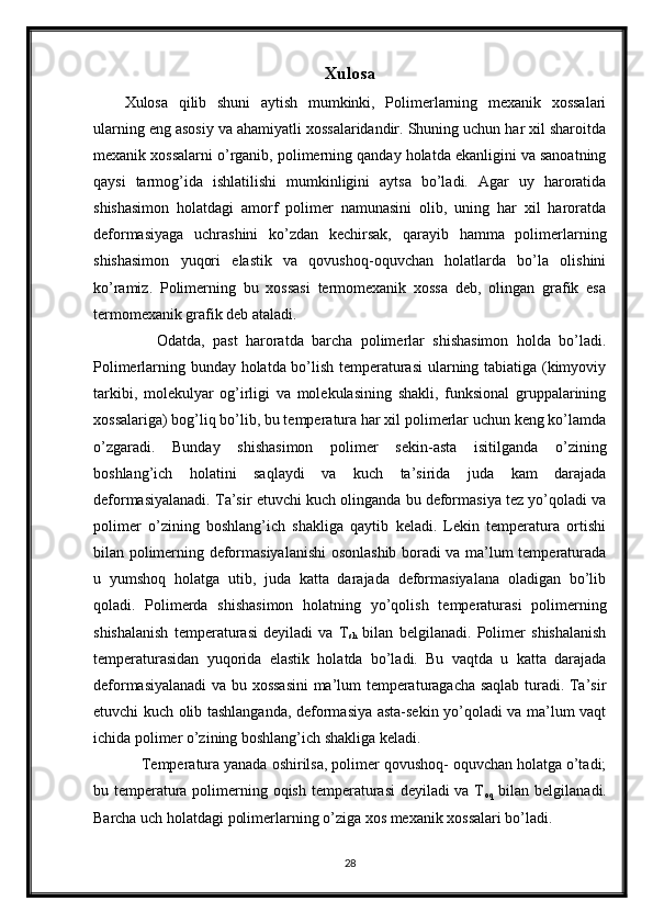 Xulosa
Xulosa   qilib   shuni   aytish   mumkinki,   Polimerlarning   mexanik   xossalari
ularning eng asosiy va ahamiyatli xossalaridandir. Shuning uchun har xil sharoitda
mexanik xossalarni o’rganib, polimerning qanday holatda ekanligini va sanoatning
qaysi   tarmog’ida   ishlatilishi   mumkinligini   aytsa   bo’ladi.   Agar   uy   haroratida
shishasimon   holatdagi   amorf   polimer   namunasini   olib,   uning   har   xil   haroratda
deformasiyaga   uchrashini   ko’zdan   kechirsak,   qarayib   hamma   polimerlarning
shishasimon   yuqori   elastik   va   qovushoq-oquvchan   holatlarda   bo’la   olishini
ko’ramiz.   Polimerning   bu   xossasi   termomexanik   xossa   deb,   olingan   grafik   esa
termomexanik grafik deb ataladi.
        Odatda,   past   haroratda   barcha   polimerlar   shishasimon   holda   bo’ladi.
Polimerlarning bunday holatda bo’lish temperaturasi  ularning tabiatiga (kimyoviy
tarkibi,   molekulyar   og’irligi   va   molekulasining   shakli,   funksional   gruppalarining
xossalariga) bog’liq bo’lib, bu temperatura har xil polimerlar uchun keng ko’lamda
o’zgaradi.   Bunday   shishasimon   polimer   sekin-asta   isitilganda   o’zining
boshlang’ich   holatini   saqlaydi   va   kuch   ta’sirida   juda   kam   darajada
deformasiyalanadi. Ta’sir etuvchi kuch olinganda bu deformasiya tez yo’qoladi va
polimer   o’zining   boshlang’ich   shakliga   qaytib   keladi.   Lekin   temperatura   ortishi
bilan polimerning deformasiyalanishi  osonlashib boradi va ma’lum temperaturada
u   yumshoq   holatga   utib,   juda   katta   darajada   deformasiyalana   oladigan   bo’lib
qoladi.   Polimerda   shishasimon   holatning   yo’qolish   temperaturasi   polimerning
shishalanish   temperaturasi   deyiladi   va   T
sh   bilan   belgilanadi.   Polimer   shishalanish
temperaturasidan   yuqorida   elastik   holatda   bo’ladi.   Bu   vaqtda   u   katta   darajada
deformasiyalanadi va bu xossasini  ma’lum temperaturagacha saqlab turadi. Ta’sir
etuvchi kuch olib tashlanganda, deformasiya asta-sekin yo’qoladi va ma’lum vaqt
ichida polimer o’zining boshlang’ich shakliga keladi. 
    Temperatura yanada oshirilsa, polimer qovushoq- oquvchan holatga o’tadi;
bu temperatura polimerning oqish temperaturasi  deyiladi  va T
oq   bilan belgilanadi.
Barcha uch holatdagi polimerlarning o’ziga xos mexanik xossalari bo’ladi.
28 