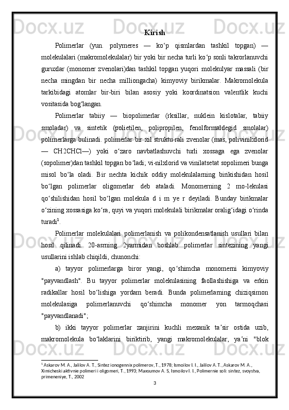 Kirish
Polimerlar   (yun.   polymeres   —   ko p   qismlardan   tashkil   topgan)   —ʻ
molekulalari (makromolekulalar) bir yoki bir necha turli ko p sonli takrorlanuvchi	
ʻ
guruxlar   (monomer   zvenolari)dan   tashkil   topgan   yuqori   molekulyar   massali   (bir
necha   mingdan   bir   necha   milliongacha)   kimyoviy   birikmalar.   Makromolekula
tarkibidagi   atomlar   bir-biri   bilan   asosiy   yoki   koordinatsion   valentlik   kuchi
vositasida bog langan.	
ʻ
Polimerlar   tabiiy   —   biopolimerlar   (rksillar,   nuklein   kislotalar,   tabiiy
smoladar)   va   sintetik   (polietilen,   polipropilen,   fenolformaldegid   smolalar)
polimerlarga bulinadi. polimerlar bir xil struktu-rali zvenolar (mas, polivinilxlorid
—   CH2CHCl—)   yoki   o zaro   navbatlashuvchi   turli   xossaga   ega   zvenolar	
ʻ
(sopolimer)dan tashkil topgan bo ladi; vi-nilxlorid va vinilatsetat sopolimeri bunga	
ʻ
misol   bo la   oladi.   Bir   nechta   kichik   oddiy   molekulalarning   birikishidan   hosil	
ʻ
bo lgan   polimerlar   oligomerlar   deb   ataladi.   Monomerning   2   mo-lekulasi	
ʻ
qo shilishidan   hosil   bo lgan   molekula   d   i   m   ye   r   deyiladi.   Bunday   birikmalar
ʻ ʻ
o zining xossasiga ko ra, quyi va yuqori molekulali birikmalar oralig idagi o rinda
ʻ ʻ ʻ ʻ
turadi 1
.
Polimerlar   molekulalari   polimerlanish   va   polikondensatlanish   usullari   bilan
hosil   qilinadi.   20-asrning   2yarmidan   boshlab   polimerlar   sintezining   yangi
usullarini ishlab chiqildi, chunonchi:
a)   tayyor   polimerlarga   biror   yangi,   qo shimcha   monomerni   kimyoviy	
ʻ
"payvandlash".   Bu   tayyor   polimerlar   molekulasining   faollashishiga   va   erkin
radikallar   hosil   bo lishiga   yordam   beradi.   Bunda   polimerlarning   chiziqsimon	
ʻ
molekulasiga   polimerlanuvchi   qo shimcha   monomer   yon   tarmoqchasi	
ʻ
"payvandlanadi";
b)   ikki   tayyor   polimerlar   zanjirini   kuchli   mexanik   ta sir   ostida   uzib,	
ʼ
makromolekula   bo laklarini   biriktirib,   yangi   makromolekulalar,   ya ni   "blok	
ʻ ʼ
1
 Askarov M. A., Jalilov A. T., Sintez ionogennix polimerov, T., 1978; Ismoilov I. I., Jalilov A. T., Askarov M. A., 
Ximicheski aktivnie polimeri i oligomeri, T., 1993; Maxsumov A. S, Ismoilov I. I., Polimernie soli: sintez, svoystva, 
primeneniye, T., 2002
3