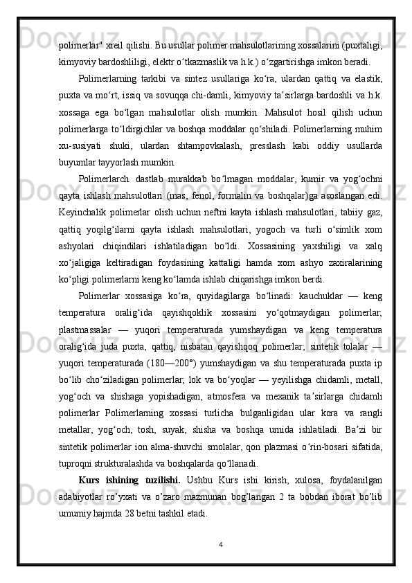 polimerlar" xreil qilishi. Bu usullar polimer mahsulotlarining xossalarini (puxtaligi,
kimyoviy bardoshliligi, elektr o tkazmaslik va h.k.) o zgartirishga imkon beradi.ʻ ʻ
Polimerlarning   tarkibi   va   sintez   usullariga   ko ra,   ulardan   qattiq   va   elastik,	
ʻ
puxta va mo rt, issiq va sovuqqa chi-damli, kimyoviy ta sirlarga bardoshli va h.k.	
ʻ ʼ
xossaga   ega   bo lgan   mahsulotlar   olish   mumkin.   Mahsulot   hosil   qilish   uchun	
ʻ
polimerlarga to ldirgichlar va boshqa moddalar qo shiladi. Polimerlarning muhim
ʻ ʻ
xu-susiyati   shuki,   ulardan   shtampovkalash,   presslash   kabi   oddiy   usullarda
buyumlar tayyorlash mumkin.
Polimerlarch.   dastlab   murakkab   bo lmagan   moddalar,   kumir   va   yog ochni	
ʻ ʻ
qayta   ishlash   mahsulotlari   (mas,   fenol,   formalin   va   boshqalar)ga   asoslangan   edi.
Keyinchalik   polimerlar   olish   uchun   neftni   kayta   ishlash   mahsulotlari,   tabiiy   gaz,
qattiq   yoqilg ilarni   qayta   ishlash   mahsulotlari,   yogoch   va   turli   o simlik   xom	
ʻ ʻ
ashyolari   chiqindilari   ishlatiladigan   bo ldi.   Xossasining   yaxshiligi   va   xalq	
ʻ
xo jaligiga   keltiradigan   foydasining   kattaligi   hamda   xom   ashyo   zaxiralarining	
ʻ
ko pligi polimerlarni keng ko lamda ishlab chiqarishga imkon berdi.
ʻ ʻ
Polimerlar   xossasiga   ko ra,   quyidagilarga   bo linadi:   kauchuklar   —   keng	
ʻ ʻ
temperatura   oralig ida   qayishqoklik   xossasini   yo qotmaydigan   polimerlar;	
ʻ ʻ
plastmassalar   —   yuqori   temperaturada   yumshaydigan   va   keng   temperatura
oralig ida   juda   puxta,   qattiq,   nisbatan   qayishqoq   polimerlar;   sintetik   tolalar   —	
ʻ
yuqori   temperaturada   (180—200°)   yumshaydigan   va   shu   temperaturada   puxta   ip
bo lib   cho ziladigan   polimerlar;   lok   va   bo yoqlar   —   yeyilishga   chidamli,   metall,	
ʻ ʻ ʻ
yog och   va   shishaga   yopishadigan,   atmosfera   va   mexanik   ta sirlarga   chidamli
ʻ ʼ
polimerlar   Polimerlarning   xossasi   turlicha   bulganligidan   ular   kora   va   rangli
metallar,   yog och,   tosh,   suyak,   shisha   va   boshqa   urnida   ishlatiladi.   Ba zi   bir	
ʻ ʼ
sintetik   polimerlar   ion   alma-shuvchi   smolalar,   qon   plazmasi   o rin-bosari   sifatida,	
ʻ
tuproqni strukturalashda va boshqalarda qo llanadi.	
ʻ
Kurs   ishining   tuzilishi.   Ushbu   Kurs   ishi   kirish,   xulosa,   foydalanilgan
adabiyotlar   ro’yxati   va   o’zaro   mazmunan   bog’langan   2   ta   bobdan   iborat   bo’lib
umumiy hajmda 28 betni tashkil etadi.
4 