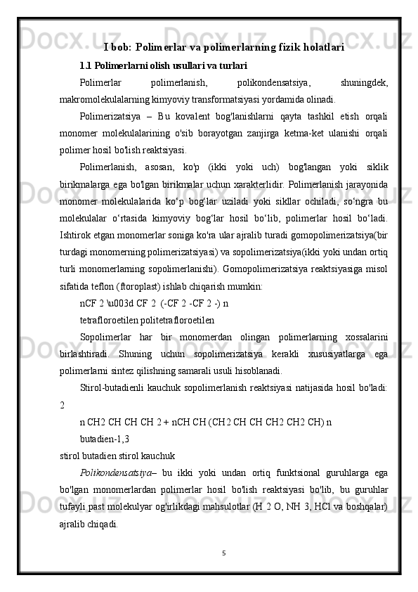 I bob: Polimerlar va polimerlarning fizik holatlari
1.1 Polimerlarni olish usullari va turlari
Polimerlar   polimerlanish,   polikondensatsiya,   shuningdek,
makromolekulalarning kimyoviy transformatsiyasi yordamida olinadi.
Polimerizatsiya   –   Bu   kovalent   bog'lanishlarni   qayta   tashkil   etish   orqali
monomer   molekulalarining   o'sib   borayotgan   zanjirga   ketma-ket   ulanishi   orqali
polimer hosil bo'lish reaktsiyasi.
Polimerlanish,   asosan,   ko'p   (ikki   yoki   uch)   bog'langan   yoki   siklik
birikmalarga ega bo'lgan birikmalar  uchun xarakterlidir. Polimerlanish jarayonida
monomer   molekulalarida   ko‘p   bog‘lar   uziladi   yoki   sikllar   ochiladi,   so‘ngra   bu
molekulalar   o‘rtasida   kimyoviy   bog‘lar   hosil   bo‘lib,   polimerlar   hosil   bo‘ladi.
Ishtirok etgan monomerlar soniga ko'ra ular ajralib turadi gomopolimerizatsiya(bir
turdagi monomerning polimerizatsiyasi) va sopolimerizatsiya(ikki yoki undan ortiq
turli  monomerlarning sopolimerlanishi). Gomopolimerizatsiya reaktsiyasiga  misol
sifatida teflon (ftoroplast) ishlab chiqarish mumkin:
nCF 2 \u003d CF 2   (-CF 2 -CF 2 -) n
tetrafloroetilen politetrafloroetilen
Sopolimerlar   har   bir   monomerdan   olingan   polimerlarning   xossalarini
birlashtiradi.   Shuning   uchun   sopolimerizatsiya   kerakli   xususiyatlarga   ega
polimerlarni sintez qilishning samarali usuli hisoblanadi.
Stirol-butadienli  kauchuk sopolimerlanish reaktsiyasi  natijasida hosil  bo'ladi:
2
n CH2 CH CH CH 2 + nCH CH (CH2 CH CH CH2 CH2 CH) n
butadien-1,3
stirol butadien stirol kauchuk
Polikondensatsiya –   bu   ikki   yoki   undan   ortiq   funktsional   guruhlarga   ega
bo'lgan   monomerlardan   polimerlar   hosil   bo'lish   reaktsiyasi   bo'lib,   bu   guruhlar
tufayli past molekulyar og'irlikdagi mahsulotlar (H 2 O, NH 3, HCl va boshqalar)
ajralib chiqadi.
5 