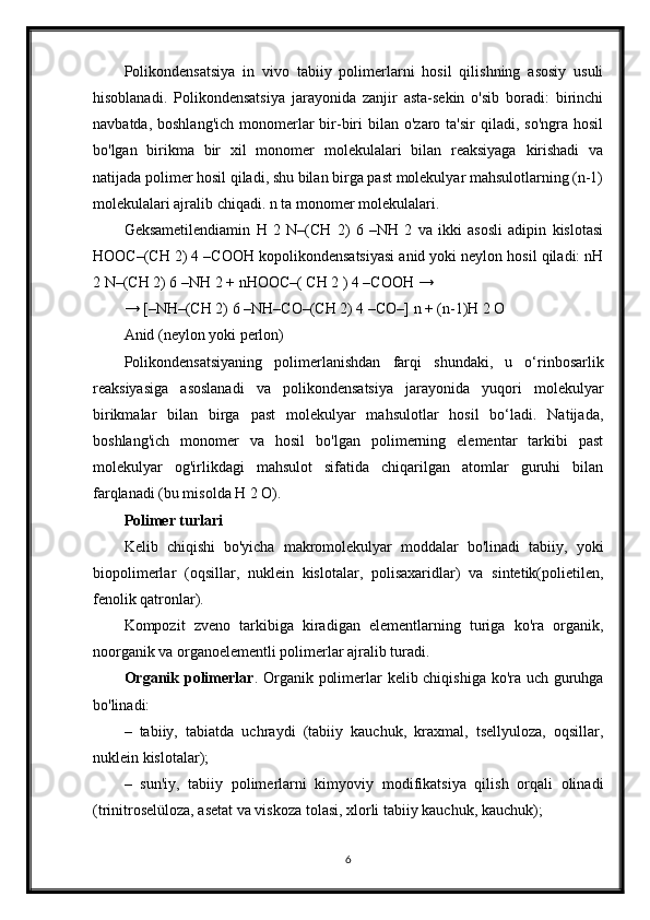 Polikondensatsiya   in   vivo   tabiiy   polimerlarni   hosil   qilishning   asosiy   usuli
hisoblanadi.   Polikondensatsiya   jarayonida   zanjir   asta-sekin   o'sib   boradi:   birinchi
navbatda,  boshlang'ich  monomerlar   bir-biri   bilan o'zaro  ta'sir   qiladi, so'ngra  hosil
bo'lgan   birikma   bir   xil   monomer   molekulalari   bilan   reaksiyaga   kirishadi   va
natijada polimer hosil qiladi, shu bilan birga past molekulyar mahsulotlarning (n-1)
molekulalari ajralib chiqadi. n ta monomer molekulalari.
Geksametilendiamin   H   2   N–(CH   2)   6   –NH   2   va   ikki   asosli   adipin   kislotasi
HOOC–(CH 2) 4 –COOH kopolikondensatsiyasi anid yoki neylon hosil qiladi: nH
2 N–(CH 2) 6 –NH 2 + nHOOC–( CH 2 ) 4 –COOH →
→ [–NH–(CH 2) 6 –NH–CO–(CH 2) 4 –CO–] n + (n-1)H 2 O
Anid (neylon yoki perlon)
Polikondensatsiyaning   polimerlanishdan   farqi   shundaki,   u   o‘rinbosarlik
reaksiyasiga   asoslanadi   va   polikondensatsiya   jarayonida   yuqori   molekulyar
birikmalar   bilan   birga   past   molekulyar   mahsulotlar   hosil   bo‘ladi.   Natijada,
boshlang'ich   monomer   va   hosil   bo'lgan   polimerning   elementar   tarkibi   past
molekulyar   og'irlikdagi   mahsulot   sifatida   chiqarilgan   atomlar   guruhi   bilan
farqlanadi (bu misolda H 2 O).
Polimer turlari
Kelib   chiqishi   bo'yicha   makromolekulyar   moddalar   bo'linadi   tabiiy,   yoki
biopolimerlar   (oqsillar,   nuklein   kislotalar,   polisaxaridlar)   va   sintetik(polietilen,
fenolik qatronlar).
Kompozit   zveno   tarkibiga   kiradigan   elementlarning   turiga   ko'ra   organik,
noorganik va organoelementli polimerlar ajralib turadi.
Organik   polimerlar . Organik polimerlar kelib chiqishiga ko'ra uch guruhga
bo'linadi:
–   tabiiy,   tabiatda   uchraydi   (tabiiy   kauchuk,   kraxmal,   tsellyuloza,   oqsillar,
nuklein kislotalar);
–   sun'iy,   tabiiy   polimerlarni   kimyoviy   modifikatsiya   qilish   orqali   olinadi
(trinitroselüloza, asetat va viskoza tolasi, xlorli tabiiy kauchuk, kauchuk);
6 