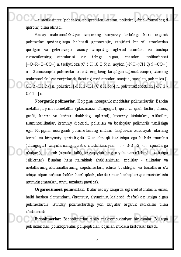 – sintetik sintez (polietilen, polipropilen, kapron, polistirol, fenol-formaldegid
qatroni) bilan olinadi.
Asosiy   makromolekulyar   zanjirning   kimyoviy   tarkibiga   ko'ra   organik
polimerlar   quyidagilarga   bo'linadi   gomozanjir,   zanjirlari   bir   xil   atomlardan
qurilgan   va   geterozanjir,   asosiy   zanjirdagi   uglerod   atomlari   va   boshqa
elementlarning   atomlarini   o'z   ichiga   olgan,   masalan,   polikarbonat
[−O−R−O−CO−] n, tsellyuloza (C 6 H 10 O 5) n, neylon [−NH−(CH 2) 5 −CO− ]
n   .   Gomozanjirli   polimerlar   orasida   eng   keng   tarqalgan   uglerod   zanjiri,   ularning
makromolekulyar zanjirlarida faqat uglerod atomlari mavjud, masalan, polietilen [-
CH 2 -CH 2 -] n, polistirol [-CH 2 -CH (C 6 H 5) -] n, politetrafloroetilen [-CF 2 -
CF 2 - ] n.
Noorganik   polimerlar .   Ko'pgina   noorganik   moddalar   polimerlardir.   Barcha
metallar,   ayrim   nometalllar   (plastmassa   oltingugurt,   qora   va   qizil   fosfor,   olmos,
grafit,   ko'mir   va   ko'mir   shaklidagi   uglerod),   kremniy   kislotalari,   silikatlar,
aluminosilikatlar,   kremniy   dioksidi,   polisilan   va   boshqalar   polimerik   tuzilishga
ega.   Ko'pgina   noorganik   polimerlarning   muhim   farqlovchi   xususiyati   ularning
termal   va   kimyoviy   qarshiligidir.   Ular   chiziqli   tuzilishga   ega   bo'lishi   mumkin
(oltingugurt   zanjirlarining   plastik   modifikatsiyasi   ….-   S-S   -S   -....   spirallarga
o'ralgan),  qatlamli  (slyuda,  talk), tarvaqaylab  ketgan yoki   uch  o'lchovli  tuzilishga
(silikatlar).   Bundan   ham   murakkab   shakllanishlar,   zeolitlar   -   silikatlar   va
metallarning   aluminatlarining   kopolimerlari,   ichida   bo'shliqlar   va   kanallarni   o'z
ichiga olgan ko'pburchaklar hosil qiladi, ularda ionlar boshqalariga almashtirilishi
mumkin (masalan, suvni tozalash paytida).
Organoelement   polimerlari . Bular asosiy zanjirda uglerod atomlarini emas,
balki   boshqa   elementlarni   (kremniy,   alyuminiy,   kislorod,   fosfor)   o'z   ichiga   olgan
polimerlardir.   Bunday   polimerlardagi   yon   zanjirlar   organik   radikallar   bilan
ifodalanadi.
Biopolimerlar:   Biopolimerlar   tabiiy   makromolekulyar   birikmalar.   Bularga
polisaxaridlar, poliizoprenlar, polipeptidlar, oqsillar, nuklein kislotalar kiradi.
7 