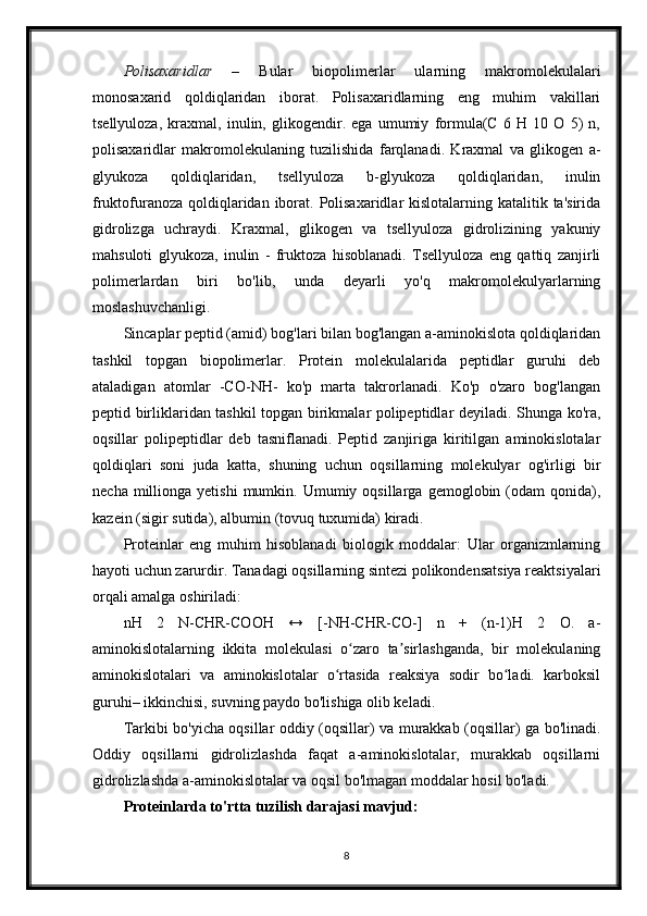 Polisaxaridlar   –   Bular   biopolimerlar   ularning   makromolekulalari
monosaxarid   qoldiqlaridan   iborat.   Polisaxaridlarning   eng   muhim   vakillari
tsellyuloza,   kraxmal,   inulin,   glikogendir.   ega   umumiy   formula(C   6   H   10   O   5)   n,
polisaxaridlar   makromolekulaning   tuzilishida   farqlanadi.   Kraxmal   va   glikogen   a-
glyukoza   qoldiqlaridan,   tsellyuloza   b-glyukoza   qoldiqlaridan,   inulin
fruktofuranoza  qoldiqlaridan iborat. Polisaxaridlar  kislotalarning katalitik ta'sirida
gidrolizga   uchraydi.   Kraxmal,   glikogen   va   tsellyuloza   gidrolizining   yakuniy
mahsuloti   glyukoza,   inulin   -   fruktoza   hisoblanadi.   Tsellyuloza   eng   qattiq   zanjirli
polimerlardan   biri   bo'lib,   unda   deyarli   yo'q   makromolekulyarlarning
moslashuvchanligi.
Sincaplar peptid (amid) bog'lari bilan bog'langan a-aminokislota qoldiqlaridan
tashkil   topgan   biopolimerlar.   Protein   molekulalarida   peptidlar   guruhi   deb
ataladigan   atomlar   -CO-NH-   ko'p   marta   takrorlanadi.   Ko'p   o'zaro   bog'langan
peptid birliklaridan tashkil topgan birikmalar polipeptidlar deyiladi. Shunga ko'ra,
oqsillar   polipeptidlar   deb   tasniflanadi.   Peptid   zanjiriga   kiritilgan   aminokislotalar
qoldiqlari   soni   juda   katta,   shuning   uchun   oqsillarning   molekulyar   og'irligi   bir
necha  millionga  yetishi  mumkin.  Umumiy  oqsillarga  gemoglobin  (odam   qonida),
kazein (sigir sutida), albumin (tovuq tuxumida) kiradi.
Proteinlar   eng   muhim   hisoblanadi   biologik   moddalar:   Ular   organizmlarning
hayoti uchun zarurdir. Tanadagi oqsillarning sintezi polikondensatsiya reaktsiyalari
orqali amalga oshiriladi:
nH   2   N-CHR-COOH   ↔   [-NH-CHR-CO-]   n   +   (n-1)H   2   O.   a-
aminokislotalarning   ikkita   molekulasi   o zaro   ta sirlashganda,   bir   molekulaningʻ ʼ
aminokislotalari   va   aminokislotalar   o rtasida   reaksiya   sodir   bo ladi.   karboksil	
ʻ ʻ
guruhi– ikkinchisi, suvning paydo bo'lishiga olib keladi.
Tarkibi bo'yicha oqsillar oddiy (oqsillar) va murakkab (oqsillar) ga bo'linadi.
Oddiy   oqsillarni   gidrolizlashda   faqat   a-aminokislotalar,   murakkab   oqsillarni
gidrolizlashda a-aminokislotalar va oqsil bo'lmagan moddalar hosil bo'ladi.
Proteinlarda to'rtta tuzilish darajasi mavjud:
8 