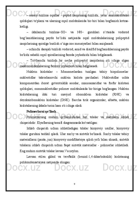 –   asosiy   tuzilma   oqsillar   -   peptid   zanjirining   tuzilishi,   ya'ni.   aminokislotalar
qoldiqlari to'plami va ularning oqsil molekulasida bir-biri bilan bog'lanish ketma-
ketligi.
–   ikkilamchi   tuzilma−SO−   va   NH−   guruhlari   o‘rtasida   vodorod
bog‘lanishlarining   paydo   bo‘lishi   natijasida   oqsil   molekulalarining   polipeptid
zanjirlarining spiralga burilish o‘ziga xos xususiyatlari bilan aniqlanadi.
– uchinchi darajali tuzilish vodorod, amid va disulfid bog'lanishlarining paydo
bo'lishi sababli oqsil spirallarining fazoda joylashishi bilan belgilanadi.
–   To'rtlamchi   tuzilish   bir   necha   polipeptid   zanjirlarini   o'z   ichiga   olgan
makromolekulalarning fazoviy joylashuvi bilan belgilanadi.
Nuklein   kislotalar   –   Monomerlardan   tuzilgan   tabiiy   biopolimerlar:
nukleotidlar   takrorlanuvchi   nuklein   kislota   parchalari.   Nukleotidlar   uchta
komponentdan   iborat:   geterotsiklik   asoslar,   monosaxaridlar   va   fosfor   kislotasi
qoldiqlari,  mononukleotidlar   polimer   molekulasida  bir-biriga  bog'langan.  Nuklein
kislotalarning   ikki   turi   mavjud:   ribonuklein   kislotalar   (RNK)   va
dezoksiribonuklein   kislotalar   (DNK).   Barcha   tirik   organizmlar,   albatta,   nuklein
kislotalarning ikkala turini ham o'z ichiga oladi.
Polimerlarni qo'llash
Polimerlarning   muhim   qo'llanilishidan   biri   tolalar   va   matolarni   ishlab
chiqarishdir. Elyaflarning tasnifi diagrammada ko'rsatilgan:
Ishlab   chiqarish   uchun   ishlatiladigan   tolalar   kimyoviy   usullar,   kimyoviy
tolalar guruhini tashkil qiladi. Ular sun'iy va sintetik bo'linadi. Sun'iy tolalar tabiiy
materiallarni (paxta, jun) kimyoviy modifikatsiya qilish yo'li bilan olinadi, sintetik
tolalarni   ishlab   chiqarish   uchun   faqat   sintetik   materiallar   -   polimerlar   ishlatiladi.
Eng muhim sintetik tolalar lavsan Va neylon.
Lavsan   etilen   glikol   va   tereftalik   (benzol-1,4-dikarboksilik)   kislotaning
polikondensatsiyasi natijasida olingan:
9