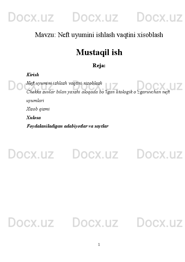 Mavzu: Neft uyumini ishlash vaqtini xisoblash
Mustaqil ish
Reja:
Kirish
Neft uyumini ishlash vaqtini xisoblash
Chekka suvlar bilan yaxshi aloqada bo’lgan litologik o’zgaruvchan neft 
uyumlari
Xisob qismi
Xulosa
Foydalaniladigan adabiyotlar va saytlar
1