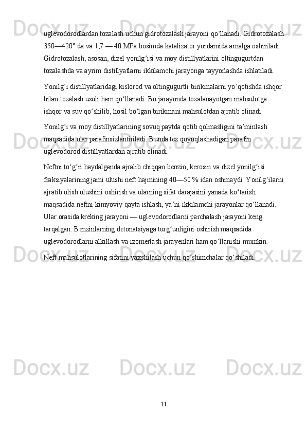 uglevodorodlardan tozalash uchun gidrotozalash jarayoni qo llanadi. Gidrotozalashʻ
350—420° da va 1,7 — 40 MPa bosimda katalizator yordamida amalga oshiriladi. 
Gidrotozalash, asosan, dizel yonilg isi va moy distillyatlarini oltingugurtdan 	
ʻ
tozalashda va ayrim distillyatlarni ikkilamchi jarayonga tayyorlashda ishlatiladi.
Yonilg i distillyatlaridagi kislorod va oltingugurtli birikmalarni yo qotishda ishqor 	
ʻ ʻ
bilan tozalash usuli ham qo llanadi. Bu jarayonda tozalanayotgan mahsulotga 	
ʻ
ishqor va suv qo shilib, hosil bo lgan birikmani mahsulotdan ajratib olinadi.	
ʻ ʻ
Yonilg i va moy distillyatlarining sovuq paytda qotib qolmasligini ta minlash 	
ʻ ʼ
maqsadida ular parafinsizlantiriladi. Bunda tez quyuqlashadigan parafin 
uglevodorod distillyatlardan ajratib olinadi.
Neftni to g ri haydalganda ajralib chiqqan benzin, kerosin va dizel yonilg isi 	
ʻ ʻ ʻ
fraksiyalarining jami ulushi neft hajmining 40—50 % idan oshmaydi. Yonilg ilarni	
ʻ
ajratib olish ulushini oshirish va ularning sifat darajasini yanada ko tarish 	
ʻ
maqsadida neftni kimyoviy qayta ishlash, ya ni ikkilamchi jarayonlar qo llanadi. 	
ʼ ʻ
Ular orasida kreking jarayoni — uglevodorodlarni parchalash jarayoni keng 
tarqalgan. Benzinlarning detonatsiyaga turg unligini oshirish maqsadida 
ʻ
uglevodorodlarni alkillash va izomerlash jarayenlari ham qo llanishi mumkin.	
ʻ
Neft mahsulotlarining sifatini yaxshilash uchun qo shimchalar qo shiladi.	
ʻ ʻ
11 