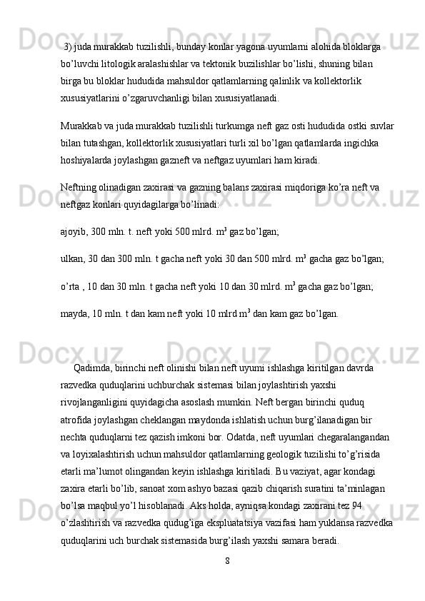  3) juda murakkab tuzilishli, bunday konlar yagona uyumlarni alohida bloklarga 
bo’luvchi litologik aralashishlar va tektonik buzilishlar bo’lishi, shuning bilan 
birga bu bloklar hududida mahsuldor qatlamlarning qalinlik va kollektorlik 
xususiyatlarini o’zgaruvchanligi bilan xususiyatlanadi.
Murakkab va juda murakkab tuzilishli turkumga neft gaz osti hududida ostki suvlar
bilan tutashgan, kollektorlik xususiyatlari turli xil bo’lgan qatlamlarda ingichka 
hoshiyalarda joylashgan gazneft va neftgaz uyumlari ham kiradi.
Neftning olinadigan zaxirasi va gazning balans zaxirasi miqdoriga ko’ra neft va 
neftgaz konlari quyidagilarga bo’linadi:
ajoyib, 300 mln. t. neft yoki 500 mlrd. m 3
 gaz bo’lgan;
ulkan, 30 dan 300 mln. t gacha neft yoki 30 dan 500 mlrd. m 3
 gacha gaz bo’lgan;
o’rta , 10 dan 30 mln. t gacha neft yoki 10 dan 30 mlrd. m 3
 gacha gaz bo’lgan;
mayda, 10 mln. t dan kam neft yoki 10 mlrd m 3
 dan kam gaz bo’lgan.
     Qadimda, birinchi neft olinishi bilan neft uyumi ishlashga kiritilgan davrda 
razvedka quduqlarini uchburchak sistemasi bilan joylashtirish yaxshi 
rivojlanganligini quyidagicha asoslash mumkin. Neft bergan birinchi quduq 
atrofida joylashgan cheklangan maydonda ishlatish uchun burg’ilanadigan bir 
nechta quduqlarni tez qazish imkoni bor. Odatda, neft uyumlari chegaralangandan 
va loyixalashtirish uchun mahsuldor qatlamlarning geologik tuzilishi to’g’risida 
etarli ma’lumot olingandan keyin ishlashga kiritiladi. Bu vaziyat, agar kondagi 
zaxira etarli bo’lib, sanoat xom ashyo bazasi qazib chiqarish suratini ta’minlagan 
bo’lsa maqbul yo’l hisoblanadi. Aks holda, ayniqsa kondagi zaxirani tez 94 
o’zlashtirish va razvedka qudug’iga ekspluatatsiya vazifasi ham yuklansa razvedka
quduqlarini uch burchak sistemasida burg’ilash yaxshi samara beradi.
8 