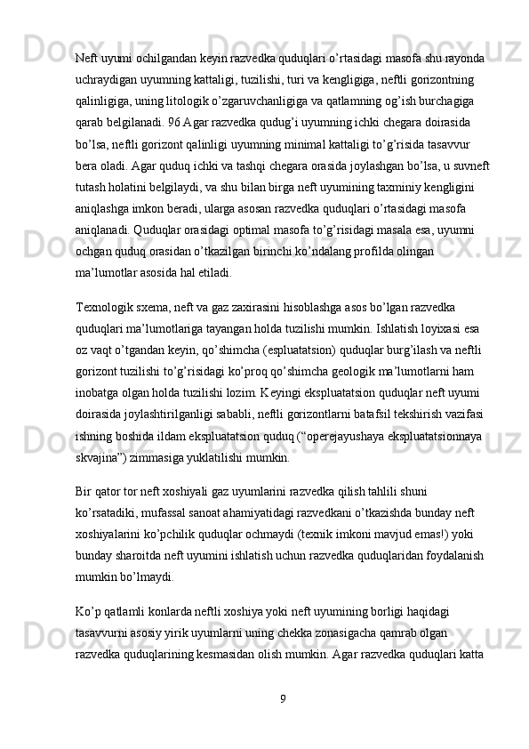 Neft uyumi ochilgandan keyin razvedka quduqlari o’rtasidagi masofa shu rayonda 
uchraydigan uyumning kattaligi, tuzilishi, turi va kengligiga, neftli gorizontning 
qalinligiga, uning litologik o’zgaruvchanligiga va qatlamning og’ish burchagiga 
qarab belgilanadi. 96 Agar razvedka qudug’i uyumning ichki chegara doirasida 
bo’lsa, neftli gorizont qalinligi uyumning minimal kattaligi to’g’risida tasavvur 
bera oladi. Agar quduq ichki va tashqi chegara orasida joylashgan bo’lsa, u suvneft
tutash holatini belgilaydi, va shu bilan birga neft uyumining taxminiy kengligini 
aniqlashga imkon beradi, ularga asosan razvedka quduqlari o’rtasidagi masofa 
aniqlanadi. Quduqlar orasidagi optimal masofa to’g’risidagi masala esa, uyumni 
ochgan quduq orasidan o’tkazilgan birinchi ko’ndalang profilda olingan 
ma’lumotlar asosida hal etiladi.
Texnologik sxema, neft va gaz zaxirasini hisoblashga asos bo’lgan razvedka 
quduqlari ma’lumotlariga tayangan holda tuzilishi mumkin. Ishlatish loyixasi esa 
oz vaqt o’tgandan keyin, qo’shimcha (espluatatsion) quduqlar burg’ilash va neftli 
gorizont tuzilishi to’g’risidagi ko’proq qo’shimcha geologik ma’lumotlarni ham 
inobatga olgan holda tuzilishi lozim. Keyingi ekspluatatsion quduqlar neft uyumi 
doirasida joylashtirilganligi sababli, neftli gorizontlarni batafsil tekshirish vazifasi 
ishning boshida ildam ekspluatatsion quduq (“operejayushaya ekspluatatsionnaya 
skvajina”) zimmasiga yuklatilishi mumkin.
Bir qator tor neft xoshiyali gaz uyumlarini razvedka qilish tahlili shuni 
ko’rsatadiki, mufassal sanoat ahamiyatidagi razvedkani o’tkazishda bunday neft 
xoshiyalarini ko’pchilik quduqlar ochmaydi (texnik imkoni mavjud emas!) yoki 
bunday sharoitda neft uyumini ishlatish uchun razvedka quduqlaridan foydalanish 
mumkin bo’lmaydi.
Ko’p qatlamli konlarda neftli xoshiya yoki neft uyumining borligi haqidagi 
tasavvurni asosiy yirik uyumlarni uning chekka zonasigacha qamrab olgan 
razvedka quduqlarining kesmasidan olish mumkin. Agar razvedka quduqlari katta 
9 