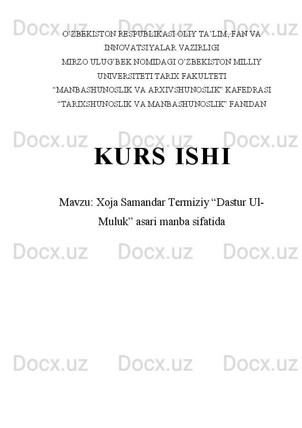 O’ZBEKISTON RESPUBLIKASI OLIY TA’LIM ,  FAN VA
INNOVATSIYALAR VAZIRLIGI
MIRZO ULUG’BEK NOMIDAGI O’ZBEKISTON MILLIY
UNIVERSITETI TARIX FAKULTETI
“MANBASHUNOSLIK VA ARXIVSHUNOSLIK” KAFEDRASI
“TARIXSHUNOSLIK VA MANBASHUNOSLIK” FANIDAN 
K U R S   I S H I
Mavzu:  Xoja Samandar Termiziy “Dastur Ul-
Muluk” asari manba sifatida 