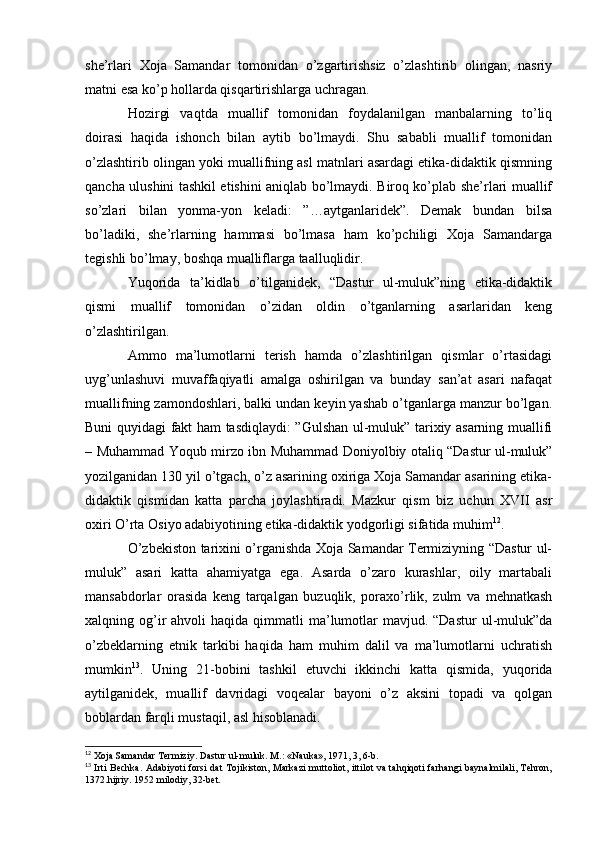 she’rlari   Xoja   Samandar   tomonidan   o’zgartirishsiz   o’zlashtirib   olingan,   nasriy
matni esa ko’p hollarda qisqartirishlarga uchragan.
Hozirgi   vaqtda   muallif   tomonidan   foydalanilgan   manbalarning   to’liq
doirasi   haqida   ishonch   bilan   aytib   bo’lmaydi.   Shu   sababli   muallif   tomonidan
o’zlashtirib olingan yoki muallifning asl matnlari asardagi etika-didaktik qismning
qancha ulushini tashkil etishini aniqlab bo’lmaydi. Biroq ko’plab she’rlari muallif
so’zlari   bilan   yonma-yon   keladi:   ”…aytganlaridek”.   Demak   bundan   bilsa
bo’ladiki,   she’rlarning   hammasi   bo’lmasa   ham   ko’pchiligi   Xoja   Samandarga
tegishli bo’lmay, boshqa mualliflarga taalluqlidir.
Yuqorida   ta’kidlab   o’tilganidek,   “Dastur   ul-muluk”ning   etika-didaktik
qismi   muallif   tomonidan   o’zidan   oldin   o’tganlarning   asarlaridan   keng
o’zlashtirilgan.
Ammo   ma’lumotlarni   terish   hamda   o’zlashtirilgan   qismlar   o’rtasidagi
uyg’unlashuvi   muvaffaqiyatli   amalga   oshirilgan   va   bunday   san’at   asari   nafaqat
muallifning zamondoshlari, balki undan keyin yashab o’tganlarga manzur bo’lgan.
Buni quyidagi fakt ham tasdiqlaydi: ”Gulshan ul-muluk” tarixiy asarning muallifi
– Muhammad Yoqub mirzo ibn Muhammad Doniyolbiy otaliq “Dastur ul-muluk”
yozilganidan 130 yil o’tgach, o’z asarining oxiriga Xoja Samandar asarining etika-
didaktik   qismidan   katta   parcha   joylashtiradi.   Mazkur   qism   biz   uchun   XVII   asr
oxiri O’rta Osiyo adabiyotining etika-didaktik yodgorligi sifatida muhim 12
.
O’zbekiston tarixini o’rganishda Xoja Samandar Termiziyning “Dastur ul-
muluk”   asari   katta   ahamiyatga   ega.   Asarda   o’zaro   kurashlar,   oily   martabali
mansabdorlar   orasida   keng   tarqalgan   buzuqlik,   poraxo’rlik,   zulm   va   mehnatkash
xalqning og’ir   ahvoli  haqida  qimmatli  ma’lumotlar   mavjud. “Dastur  ul-muluk”da
o’zbeklarning   etnik   tarkibi   haqida   ham   muhim   dalil   va   ma’lumotlarni   uchratish
mumkin 13
.   Uning   21-bobini   tashkil   etuvchi   ikkinchi   katta   qismida,   yuqorida
aytilganidek,   muallif   davridagi   voqealar   bayoni   o’z   aksini   topadi   va   qolgan
boblardan farqli mustaqil, asl hisoblanadi.
12
 Xoja Samandar Termiziy. Dastur ul-muluk. M.: «Nauka», 1971, 3, 6-b.
13
  Irti Bechka. Adabiyoti forsi dat Tojikiston, Markazi  muttoliot, ittilot va tahqiqoti farhangi  baynalmilali, Tehron,
1372.hijriy. 1952 milodiy, 32-bet.  