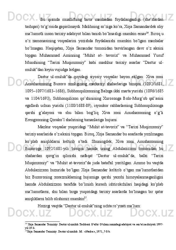   Bu   qismda   muallifning   biror   manbadan   foydalanganligi   (she’rlardan
tashqari) to’g’risida gapirilmaydi. Malihning so’ziga ko’ra, Xoja Samandardek oliy
ma’lumotli inson tarixiy adabiyot bilan tanish bo’lmasligi mumkin emas 14
. Biroq u
o’z   zamonasining   voqealarini   yozishda   foydalanishi   mumkin   bo’lgan   manbalar
bo’lmagan.   Haqiqatan,   Xoja   Samandar   tomonidan   tasvirlangan   davr   o’z   aksini
topgan   Muhammad   Aminning   “Muhit   at-   tavorix”   va   Muhammad   Yusuf
Munshining   “Tarixi   Muqimxoniy”   kabi   mashhur   tarixiy   asarlar   “Dastur   ul-
muluk”dan keyin vujudga kelgan.
Dastur   ul-muluk”da   quyidagi   siyosiy   voqealar   bayon   etilgan:   Xiva   xoni
Anushaxonning   Buxoro   xonligining   markaziy   shaharlariga   bosqini   (1092/1681,
1095–1097/1683–1686), Subhonqulixonning Balxga ikki marta yurishi (1096/1685
va   1104/1693),   Subhonqulixon   qo’shinining   Xurosonga   Bolo-Murg’ob   qal’asini
egallash   uchun   yurishi   (1100/168-89),   isyonkor   rahbarlarning   Subhonqulixonga
qarshi   g’alayoni   va   shu   bilan   bog’liq   Xiva   xoni   Anushaxonning   o’g’li
Erengxonning Qorako’l shahrining tumanlariga hujumi. 
Mazkur   voqealar   yuqoridagi   “Muhit   at-tavorix”   va   “Tarixi   Muqimxoniy”
tarixiy asarlarida o’z aksini topgan. Biroq, Xoja Samandar bu asarlarda yozilmagan
ko’plab   aniqliklarni   keltirib   o’tadi.   Shuningdek,   Xiva   xoni   Anushaxonning
Buxoroga   1092/1681-yili   bosqini   hamda   uning   Abdulazizxon   tomonidan   bu
shahardan   quvg’in   qilinishi   nafaqat   “Dastur   ul-muluk”da,   balki   “Tarixi
Muqimxoniy”   va   “Muhit   at-tavorix”da   juda   batafsil   yoritilgan.   Ammo   bu   vaqtda
Abdulazizxon   huzurida   bo’lgan   Xoja   Samandar   keltirib   o’tgan   ma’lumotlaridan
biz   Buxoroning   xorazmiklarning   hujumiga   qarshi   yaxshi   himoyalanmaganligini
hamda   Abdulazizxon   tarafida   bo’lmish   kurash   ishtirokchilari   haqidagi   ko’plab
ma’lumotlarni,   shu   bilan   birga   yuqoridagi   tarixiy   asarlarda   bo’lmagan   bir   qator
aniqliklarni bilib olishimiz mumkin 15
.
Hozirgi vaqtda “Dastur ul-muluk”ning uchta ro’yxati ma’lum:
14
 Xoja Samandar Termiziy. Dastur ul-muluk.Toshkent G‘afur G‘ulom nomidagi adabiyot va san’at nashriyoti 1997-
yil 19-b. 
15
Xoja Samandar Termiziy. Dastur ul-muluk. M.: «Nauka», 1971, 7-8-b.   