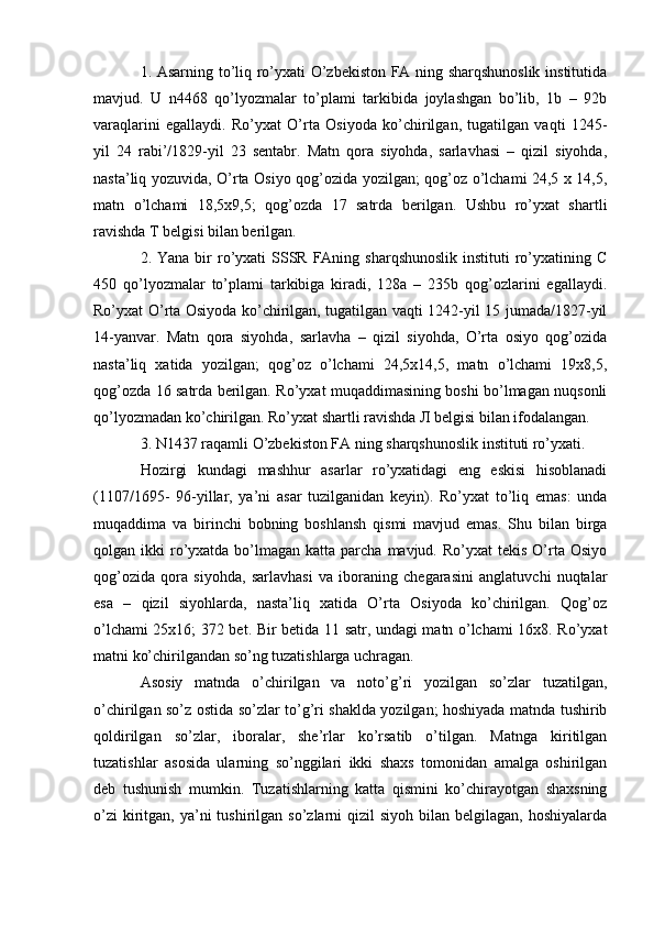 1. Asarning to’liq ro’yxati O’zbekiston FA ning sharqshunoslik institutida
mavjud.   U   n4468   qo’lyozmalar   to’plami   tarkibida   joylashgan   bo’lib,   1b   –   92b
varaqlarini   egallaydi.   Ro’yxat   O’rta   Osiyoda   ko’chirilgan,   tugatilgan   vaqti   1245-
yil   24   rabi’/1829-yil   23   sentabr.   Matn   qora   siyohda,   sarlavhasi   –   qizil   siyohda,
nasta’liq yozuvida, O’rta Osiyo qog’ozida yozilgan; qog’oz o’lchami 24,5 x 14,5,
matn   o’lchami   18,5x9,5;   qog’ozda   17   satrda   berilgan.   Ushbu   ro’yxat   shartli
ravishda T belgisi bilan berilgan.
2. Yana bir  ro’yxati  SSSR  FAning sharqshunoslik  instituti  ro’yxatining C
450   qo’lyozmalar   to’plami   tarkibiga   kiradi,   128a   –   235b   qog’ozlarini   egallaydi.
Ro’yxat O’rta Osiyoda ko’chirilgan, tugatilgan vaqti 1242-yil 15 jumada/1827-yil
14-yanvar.   Matn   qora   siyohda,   sarlavha   –   qizil   siyohda,   O’rta   osiyo   qog’ozida
nasta’liq   xatida   yozilgan;   qog’oz   o’lchami   24,5x14,5,   matn   o’lchami   19x8,5,
qog’ozda 16 satrda berilgan. Ro’yxat muqaddimasining boshi bo’lmagan nuqsonli
qo’lyozmadan ko’chirilgan. Ro’yxat shartli ravishda Л belgisi bilan ifodalangan.
3. N1437 raqamli O’zbekiston FA ning sharqshunoslik instituti ro’yxati.
Hozirgi   kundagi   mashhur   asarlar   ro’yxatidagi   eng   eskisi   hisoblanadi
(1107/1695-   96-yillar,   ya’ni   asar   tuzilganidan   keyin).   Ro’yxat   to’liq   emas:   unda
muqaddima   va   birinchi   bobning   boshlansh   qismi   mavjud   emas.   Shu   bilan   birga
qolgan ikki   ro’yxatda  bo’lmagan  katta  parcha  mavjud.  Ro’yxat  tekis  O’rta  Osiyo
qog’ozida   qora   siyohda,   sarlavhasi   va   iboraning   chegarasini   anglatuvchi   nuqtalar
esa   –   qizil   siyohlarda,   nasta’liq   xatida   O’rta   Osiyoda   ko’chirilgan.   Qog’oz
o’lchami 25x16; 372 bet. Bir betida 11 satr, undagi matn o’lchami 16x8. Ro’yxat
matni ko’chirilgandan so’ng tuzatishlarga uchragan. 
Asosiy   matnda   o’chirilgan   va   noto’g’ri   yozilgan   so’zlar   tuzatilgan,
o’chirilgan so’z ostida so’zlar to’g’ri shaklda yozilgan; hoshiyada matnda tushirib
qoldirilgan   so’zlar,   iboralar,   she’rlar   ko’rsatib   o’tilgan.   Matnga   kiritilgan
tuzatishlar   asosida   ularning   so’nggilari   ikki   shaxs   tomonidan   amalga   oshirilgan
deb   tushunish   mumkin.   Tuzatishlarning   katta   qismini   ko’chirayotgan   shaxsning
o’zi   kiritgan,  ya’ni  tushirilgan  so’zlarni   qizil  siyoh  bilan  belgilagan, hoshiyalarda 