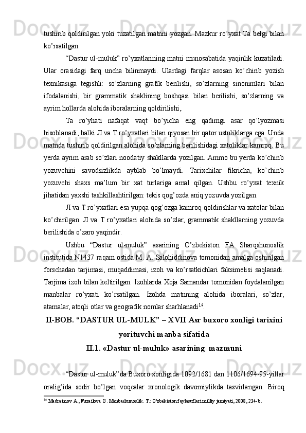 tushirib qoldirilgan yoki tuzatilgan matnni yozgan. Mazkur ro’yxat Ta belgi bilan
ko’rsatilgan.
“Dastur ul-muluk” ro’yxatlarining matni munosabatida yaqinlik kuzatiladi.
Ular   orasidagi   farq   uncha   bilinmaydi.   Ulardagi   farqlar   asosan   ko’chirib   yozish
texnikasiga   tegishli:   so’zlarning   grafik   berilishi,   so’zlarning   sinonimlari   bilan
ifodalanishi,   bir   grammatik   shaklining   boshqasi   bilan   berilishi,   so’zlarning   va
ayrim hollarda alohida iboralarning qoldirilishi,.
Ta   ro’yhati   nafaqat   vaqt   bo’yicha   eng   qadimgi   asar   qo’lyozmasi
hisoblanadi, balki Л va T ro’yxatlari bilan qiyosan bir qator ustnliklarga ega. Unda
matnda tushirib qoldirilgan alohida so’zlarning berilishidagi xatoliklar kamroq. Bu
yerda ayrim arab so’zlari noodatiy shakllarda yozilgan. Ammo bu yerda ko’chirib
yozuvchini   savodsizlikda   ayblab   bo’lmaydi.   Tarixchilar   fikricha,   ko’chirib
yozuvchi   shaxs   ma’lum   bir   xat   turlariga   amal   qilgan.   Ushbu   ro’yxat   texnik
jihatidan yaxshi tashkillashtirilgan: tekis qog’ozda aniq yozuvda yozilgan.
Л va T ro’yxatlari esa yupqa qog’ozga kamroq qoldirishlar va xatolar bilan
ko’chirilgan.  Л  va  T   ro’yxatlari  alohida   so’zlar,  grammatik  shakllarning  yozuvda
berilishida o’zaro yaqindir.
Ushbu   “Dastur   ul-muluk”   asarining   O’zbekiston   FA   Sharqshunoslik
institutida N1437 raqam ostida M. A. Salohiddinova tomonidan amalga oshirilgan
forschadan   tarjimasi,   muqaddimasi,   izoh   va   ko’rsatkichlari   faksimelisi   saqlanadi.
Tarjima izoh bilan keltirilgan. Izohlarda Xoja Samandar tomonidan foydalanilgan
manbalar   ro’yxati   ko’rsatilgan.   Izohda   matnning   alohida   iboralari,   so’zlar,
atamalar, atoqli otlar va geografik nomlar sharhlanadi 16
.
II-BOB. “DASTUR UL-MULK” – XVII Asr buxoro xonligi tarixini
yorituvchi manba sifatida
II.1. «Dastur ul-muluk» asarining  mazmuni
“Dastur ul-muluk”da Buxoro xonligida 1092/1681 dan 1106/1694-95-yillar
oralig’ida   sodir   bo’lgan   voqealar   xronologik   davomiylikda   tasvirlangan.   Biroq
16
 Madraimov A., Fuzailova G. Manbashunoslik. T.: O'zbekiston faylasuflari milliy jamiyati, 2008, 234-b.  