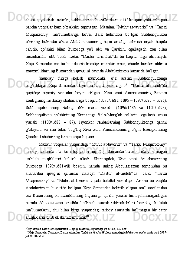 shuni   qayd  etish   lozimki,   ushbu   asarda   bu  yillarda  muallif   ko’rgan  yoki   eshitgan
barcha voqealar ham o’z aksini topmagan. Masalan, “Muhit at-tavorix” va “Tarixi
Muqimxoniy”   ma’lumotlariga   ko’ra,   Balx   hukmdori   bo’lgan   Subhonqulixon
o’zining   hukmdor   akasi   Abdulazizxonning   hajni   amalga   oshirish   niyati   haqida
eshitib,   qo’shini   bilan   Buxoroga   yo’l   oldi   va   Qarshini   egallagach,   xon   bilan
muzokaralar   olib   bordi.   Lekin   “Dastur   ul-muluk”da   bu   haqida   tilga   olinmaydi.
Xoja Samandar  esa bu haqida eshitmasligi  mumkin emas, chunki  bundan oldin u
xorazmliklarning Buxorodan quvg’ini davrida Abdulazizxon huzurida bo’lgan.
Shunday   fikrga   kelish   mumkinki,   o’z   asarini   Subhonqulixonga
bag’ishlagan  Xoja Samandar  atayin bu haqida yozmagan 17
  . “Dastur  ul-muluk”da
quyidagi   siyosiy   voqealar   bayon   etilgan:   Xiva   xoni   Anushaxonning   Buxoro
xonligining markaziy shaharlariga bosqini (1092/1681, 1095 – 1097/1683 – 1686),
Subhonqulixonning   Balxga   ikki   marta   yurishi   (1096/1685   va   1104/1693),
Subhonqulixon   qo’shinining   Xurosonga   Bolo-Murg’ob   qal’asini   egallash   uchun
yurishi   (1100/168   –   89),   isyonkor   rahbarlarning   Subhonqulixonga   qarshi
g’alayoni   va   shu   bilan   bog’liq   Xiva   xoni   Anushaxonning   o’g’li   Erengxonning
Qorako’l shahrining tumanlariga hujumi. 
Mazkur   voqealar   yuqoridagi   “Muhit   at-tavorix”   va   “Tarixi   Muqimxoniy”
tarixiy asarlarida o’z aksini topgan. Biroq, Xoja Samandar bu asarlarda yozilmagan
ko’plab   aniqliklarni   keltirib   o’tadi.   Shuningdek,   Xiva   xoni   Anushaxonning
Buxoroga   1092/1681-yili   bosqini   hamda   uning   Abdulazizxon   tomonidan   bu
shahardan   quvg’in   qilinishi   nafaqat   “Dastur   ul-muluk”da,   balki   “Tarixi
Muqimxoniy”   va   “Muhit   at-tavorix”dajuda   batafsil   yoritilgan.   Ammo   bu   vaqtda
Abdulazizxon   huzurida   bo’lgan   Xoja   Samandar   keltirib   o’tgan   ma’lumotlaridan
biz   Buxoroning   xorazmiklarning   hujumiga   qarshi   yaxshi   himoyalanmaganligini
hamda   Abdulazizxon   tarafida   bo’lmish   kurash   ishtirokchilari   haqidagi   ko’plab
ma’lumotlarni,   shu   bilan   birga   yuqoridagi   tarixiy   asarlarda   bo’lmagan   bir   qator
aniqliklarni bilib olishimiz mumkin 18
.
17
Мухаммад Баде ибн Мухаммад Шариф Малехо, Музаккир ул-асхоб, 330-бет.
18
 Xoja Samandar Termiziy. Dastur ul-muluk.Toshkent G‘afur G‘ulom nomidagi adabiyot va san’at nashriyoti 1997-
yil 20-30-betlar.  