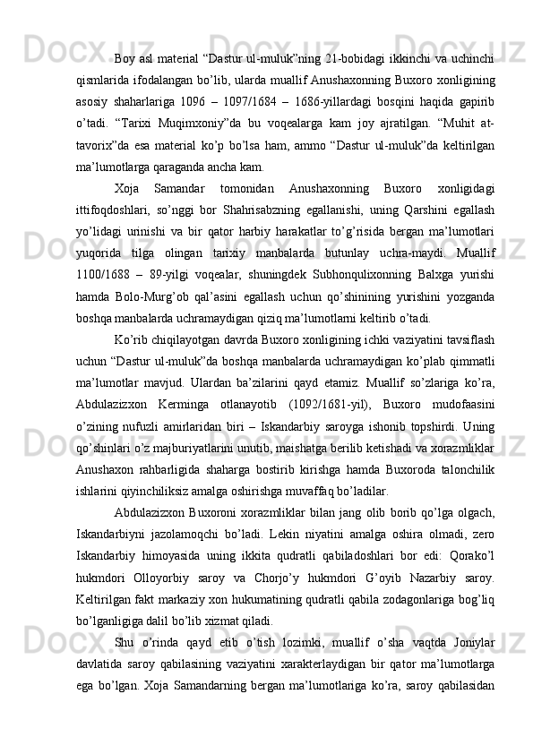 Boy asl  material  “Dastur  ul-muluk”ning 21-bobidagi  ikkinchi  va uchinchi
qismlarida  ifodalangan   bo’lib,  ularda  muallif  Anushaxonning  Buxoro  xonligining
asosiy   shaharlariga   1096   –   1097/1684   –   1686-yillardagi   bosqini   haqida   gapirib
o’tadi.   “Tarixi   Muqimxoniy”da   bu   voqealarga   kam   joy   ajratilgan.   “Muhit   at-
tavorix”da   esa   material   ko’p   bo’lsa   ham,   ammo   “Dastur   ul-muluk”da   keltirilgan
ma’lumotlarga qaraganda ancha kam. 
Xoja   Samandar   tomonidan   Anushaxonning   Buxoro   xonligidagi
ittifoqdoshlari,   so’nggi   bor   Shahrisabzning   egallanishi,   uning   Qarshini   egallash
yo’lidagi   urinishi   va   bir   qator   harbiy   harakatlar   to’g’risida   bergan   ma’lumotlari
yuqorida   tilga   olingan   tarixiy   manbalarda   butunlay   uchra-maydi.   Muallif
1100/168   –   89-yilgi   voqealar,   shuningdek   Subhonqulixonning   Balxga   yurishi
hamda   Bolo-Murg’ob   qal’asini   egallash   uchun   qo’shinining   yurishini   yozganda
boshqa manbalarda uchramaydigan qiziq ma’lumotlarni keltirib o’tadi.
Ko’rib chiqilayotgan davrda Buxoro xonligining ichki vaziyatini tavsiflash
uchun “Dastur  ul-muluk”da  boshqa  manbalarda uchramaydigan  ko’plab  qimmatli
ma’lumotlar   mavjud.   Ulardan   ba’zilarini   qayd   etamiz.   Muallif   so’zlariga   ko’ra,
Abdulazizxon   Kerminga   otlanayotib   (1092/1681-yil),   Buxoro   mudofaasini
o’zining   nufuzli   amirlaridan   biri   –   Iskandarbiy   saroyga   ishonib   topshirdi.   Uning
qo’shinlari o’z majburiyatlarini unutib, maishatga berilib ketishadi va xorazmliklar
Anushaxon   rahbarligida   shaharga   bostirib   kirishga   hamda   Buxoroda   talonchilik
ishlarini qiyinchiliksiz amalga oshirishga muvaffaq bo’ladilar. 
Abdulazizxon   Buxoroni   xorazmliklar   bilan   jang   olib   borib   qo’lga   olgach,
Iskandarbiyni   jazolamoqchi   bo’ladi.   Lekin   niyatini   amalga   oshira   olmadi,   zero
Iskandarbiy   himoyasida   uning   ikkita   qudratli   qabiladoshlari   bor   edi:   Qorako’l
hukmdori   Olloyorbiy   saroy   va   Chorjo’y   hukmdori   G’oyib   Nazarbiy   saroy.
Keltirilgan fakt markaziy xon hukumatining qudratli qabila zodagonlariga bog’liq
bo’lganligiga dalil bo’lib xizmat qiladi.
Shu   o’rinda   qayd   etib   o’tish   lozimki,   muallif   o’sha   vaqtda   Joniylar
davlatida   saroy   qabilasining   vaziyatini   xarakterlaydigan   bir   qator   ma’lumotlarga
ega   bo’lgan.   Xoja   Samandarning   bergan   ma’lumotlariga   ko’ra,   saroy   qabilasidan 