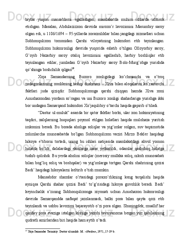 biylar   yuqori   mansablarni   egallashgan,   mamlakatda   muhim   ishlarda   ishtirok
etishgan.   Masalan,   Abdulazizxon   davrida   miroxo’r   lavozimini   Masumbiy   saroy
olgan edi, u 1106/1694 – 95-yillarda xorazmliklar bilan jangdagi xizmatlari uchun
Subhonqulixon   tomonidan   Qarshi   viloyatining   hukmdori   etib   tayinlangan.
Subhonqulixon   hukmronligi   davrida   yuqorida   eslatib   o’tilgan   Olloyorbiy   saroy,
G’oyib   Nazarbiy   saroy   otaliq   lavozimini   egallashib,   harbiy   boshliqlar   etib
tayinlangan   edilar,   jumladan   G’oyib   Nazarbiy   saroy   Bolo-Murg’obga   yurishda
qo’shinga boshchilik qilgan 19
.
Xoja   Samandarning   Buxoro   xonligidagi   ko’chmanchi   va   o’troq
zodagonlarining xonlikning tashqi dushmani – Xiva bilan aloqalarini ko’rsatuvchi
faktlari   juda   qiziqdir.   Subhonqulixonga   qarshi   chiqqan   hamda   Xiva   xoni
Anushaxondan yordam so’ragan va uni Buxoro xonligi shaharlariga yurishga ikki
bor undagan Samarqand hukmdori Xo’jaqulibiy o’tarchi haqida gapirib o’tiladi.
“Dastur ul-muluk” asarida bir qator faktlar borki, ular xon hokimiyatining
taqdiri,   xalqlarning   huquqlari   poymol   etilgan   holatlari   haqida   mulohaza   yuritish
imkonini   beradi.  Bu   borada   aholiga  soliqlar   va  yig’imlar   solgan,   suv   taqsimotida
zolimlarcha   munosabatda   bo’lgan   Subhonqulixon   vaziri   Mirzo   Bekler   haqidagi
hikoya   e’tiborni   tortadi,   uning   bu   ishlari   natijasida   mamlakatdagi   ahvol   yomon
holatda   bo’lib,   dalalardagi   ekinlarga   zarar   yetkazildi,   odamlar   qashshoq   holatga
tushib qolishdi. Bu yerda aholini soliqlar (merosiy mulkka soliq, nikoh munosabati
bilan   bog’liq   soliq   va   boshqalar)   va   yig’imlarga   tortgan   Qarshi   shahrining   qozisi
Badi’ haqidagi hikoyalarni keltirib o’tish mumkin.
Mansabdor   shaxslar   o’rtasidagi   poraxo’rlikning   keng   tarqalishi   haqida
ayniqsa   Qarshi   shahar   qozisi   Badi’   to’g’risidagi   hikoya   guvohlik   beradi.   Badi’
keyinchalik   o’zining   Subhonqulixonga   xiyonati   uchun   Anushaxon   hukmronligi
davrida   Samarqandda   nafaqat   jazolanmadi,   balki   pora   bilan   qayta   qozi   etib
tayinlandi va ushbu lavozimi bajarayotib o’zi pora olgan. Shuningdek, muallif har
qanday pora evaziga istalgan kishiga yaxshi tavsiyanoma bergan yuz qabilasining
qudratli amirlaridan biri haqida ham aytib o’tadi.
19
 Xoja Samandar Termiziy. Dastur ul-muluk. M.: «Nauka», 1971, 17-19-b.  