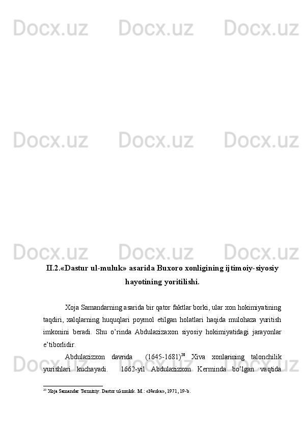 II.2.«Dastur ul-muluk» asarida Buxoro xonligining ijtimoiy-siyosiy
hayotining yoritilishi.
Xoja Samandarning asarida bir qator faktlar borki, ular xon hokimiyatining
taqdiri,   xalqlarning   huquqlari   poymol   etilgan   holatlari   haqida   mulohaza   yuritish
imkonini   beradi.   Shu   o’rinda   Abdulazizaxon   siyosiy   hokimiyatidagi   jarayonlar
e’tiborlidir. 
Abdulazizxon   davrida     (1645-1681) 20
  Xiva   xonlarining   talonchilik
yurishlari   kuchayadi.     1662-yil   Abdulazizxon   Kerminda   bo’lgan   vaqtida
20
 Xoja Samandar Termiziy. Dastur ul-muluk. M.: «Nauka», 1971,  1 9-b. 
  