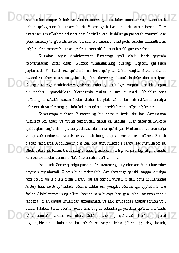 Buxorodan   chopar   keladi   va   Anushaxonning   tobelikdan   bosh   tortib,   hukmronlik
uchun   qo’zg’olon   ko’targan   holda   Buxoroga   kelgani   haqida   xabar   beradi.   Oliy
hazratlari amir Bahovuddin va qozi Lutfullo kabi kishilariga pastkash xorazmliklar
(Anushaxon)   to’g’risida   xabar   beradi.   Bu   xabarni   eshitgach,   barcha   xizmatkorlar
to’planishib xorazmliklarga qarshi kurash olib borish kerakligini aytishadi. 
Shundan   keyin   Abdulazizxon   Buxoroga   yo’l   oladi,   hech   qayerda
to’xtamasdan   ketar   ekan,   Buxoro   tumanlarining   biridagi   Oqsoch   qal’asida
joylashadi.  Yo’llarda  esa  qo’shinlarini  terib qo’yadi. O’sha  vaqtda  Buxoro shahri
hukmdori Iskandarbiy saroy bo’lib, o’sha davrning e’tiborli kishilaridan sanalgan.
Uning  huzuriga   Abdulazizning  xizmatkorlari  yetib  kelgan  vaqtda   qamalda  turgan
bir   nechta   urganchliklar   Iskandarbiy   ustiga   hujum   qilishadi.   Kuchlar   teng
bo’lmagani   sababli   xorazmliklar   shahar   bo’ylab   talon-   tarojlik   ishlarini   amalga
oshirishadi va ularning qo’lida katta miqdorda boylik hamda o’lja to’planadi. 
Sarosimaga   tushgan   Buxoroning   bir   qator   nufuzli   kishilari   Anushaxon
huzuriga   kelishadi   va   uning   tomonidan   qabul   qilinadilar.   Ular   qatorida   Buxoro
qishloqlari   sug’orilib,   gullab-yashnashida   hissa   qo’shgan   Muhammad   Bakirxo’ja
va   qozilik   ishlarini   adolatli   tarzda   olib   borgan   qozi   amir   Nosir   bo’lgan.   Bo’lib
o’tgan   janglarda   Abdulqodir   o’g’lon,   Ma’sum   miroxo’r   saroy,   Ne’matulla   xo’ja,
Shoh Tibxo’ja, Rahimberdi shig’ovulning mardonavorligi va jasurligi tilga olinadi,
xon xorazmliklar qonini to’kib, hukumatni qo’lga oladi.
 Bu orada Samarqandga parvonachi lavozimiga tayinlangan Abdulkarimbiy
nayman   tayinlanadi.   U   xon   bilan   uchrashib,   Anushaxonga   qarshi   jangga   kirishga
rozi   bo’ldi   va   u  bilan   birga   Qarshi   qal’asi   tomon   yurish   qilgan   botir   Muhammad
Alibiy   ham   kelib   qo’shiladi.   Xorazmliklar   esa   yengilib   Xorazmga   qaytishadi.   Bu
faslda Abdulazizxonning o’limi haqida ham hikoya berilgan. Abdulazizxon taqdir
taqozosi  bilan  davlat   ishlaridan  uzoqlashadi   va  ikki   muqaddas  shahar   tomon  yo’l
oladi.   Isfahon   tomon   ketar   ekan,   kambag’al   odamlarga   yordam   qo’lini   cho’zadi.
Movarounnahr   taxtini   esa   ukasi   Subhonqulixonga   qoldiradi.   Ka’bani   ziyorat
etgach, Hindiston kabi davlatni ko’rish ishtiyoqida Moxa (Yaman) portiga keladi, 