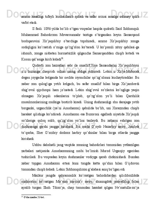 ammo   kasalligi   tufayli   kuchsizlanib   qoladi   va   safar   orzusi   amalga   oshmay   qolib
vafot etadi.
II fasli. 1096-yilda bo’lib o’tgan voqealar haqida qudratli Said Subhonquli
Muhammad   Bahodirxon   Movarounnahr   taxtiga   o’tirgandan   keyin   Samarqand
boshqaruvini   Xo’jaqulibiy   o’tarchiga   topshiradi,   ammo   Xo’jaqulibiy   xonga
sodiqligini   ko’rsatish   o’rniga   qo’zg’olon   ko’taradi.   U   ko’psonli   xitoy   qabilasi-ga
ishonib,   xonga   nisbatan   hurmatsizlik   qilgancha   Samarqanddan   chiqib   ketadi   va
Koson qal’asiga kirib keladi 21
.
Qudratli   xon   hazratlari   sabr   ila   muallif(Xoja   Samandar)ni   Xo’jaqulibiyni
o’z   huzuriga   chaqirish   uchun   uning   oldiga   yuboradi.   Lekin   u   Xo’ja-Muborak
degan   joygacha   kelganda   bir   nechta   isyonchilar   qo’zg’olonni   kuchaytiradilar.   Bu
xabar   xon   qulog’iga   yetib   kelgach,   bu   safar   muallif   bilan   birga   Xo’jamberdi
shig’ovul   qipchoqni   ham   jo’natadi.   Lekin   shig’ovul   so’zlarini   ko’ngliga   yaqin
olmagan   Xo’jaquli   odamlarini   to’plab,   qo’zg’olon   yo’li   bilan   Qarshilik
musulmonlarining   mulkiga   bostirib   kiradi.   Uning   dushmanligi   shu   darajaga   yetib
borganki,   urganchlik   (ya’ni   Anushaxon)   qabulida   bo’lib,   uni   Xorazmdan   chiqib
harakat qilishiga ko’ndiradi. Anushaxon esa Buxoroni egallash niyatida Xo’jaquli
so’zlariga   quloq   solib,   qo’zg’olon   yo’lini   tanlaydi.   Bu   xabarni   eshitgan   xon
dushmanga   qarshi   jangga   kirishadi.   Bu   orada   G’oyib   Nazarbiy   saroy,   Jonibek
to’qsoba,   Sher   G’ozibiy   dodxox   harbiy   qo’shinlar   bilan   birga   otlarda   jangga
kirishadi.
Ushbu   dahshatli   jang   vaqtida   xonning   bahodirlari   tomonidan   yetkazilgan
zarbalari   natijasida   Anushaxonning   noibi   bo’lmish   Murod   Urganjiy   egaridan
tushiriladi.   Bu   voqeadan   keyin   dushmanlar   vodiyga   qarab   chekinishadi.   Bundan
xabar   topgan   Anushaxon   ertasi   kuni   tongda   katta   qo’shin   bilan   G’ijduvon
tomondan chiqib keladi. Lekin Subhonqulixon g’alabasi aniq bo’lgan edi. 
Mazkur   jangda   qahramonlik   ko’rsatgan   bahodirlardan   qilichbozlikda
mahoratini   ko’rsatgan   Ma’sum   miroxo’r   saroy,   shuningdek   jasoratliligi   bilan
ajralib   turgan   Shoh   Tibxo’ja,   chap   tomondan   harakat   qilgan   Ne’matulla-xo’ja
21
  O‘sha manba.21-bet. 