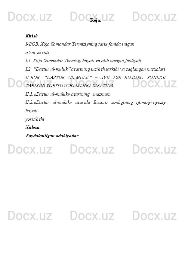 Reja:
Kirish
I-BOB. Xoja Samandar Termiziyning tarix fanida tutgan
o’rni va roli
I.1. Xoja Samandar Termiziy hayoti va olib borgan faoliyati
I.2. “Dastur ul-muluk” asarining tuzilish tarkibi va saqlangan nusxalari
II-BOB.   “DASTUR   UL-MULK”   –   XVII   ASR   BUXORO   XONLIGI
TARIXINI YORITUVCHI MANBA SIFATIDA
II.1.«Dastur ul-muluk» asarining   mazmuni
II.2.«Dastur   ul-muluk»   asarida   Buxoro   xonligining   ijtimoiy-siyosiy
hayoti
yoritilishi
Xulosa
Foydalanilgan adabiyotlar 