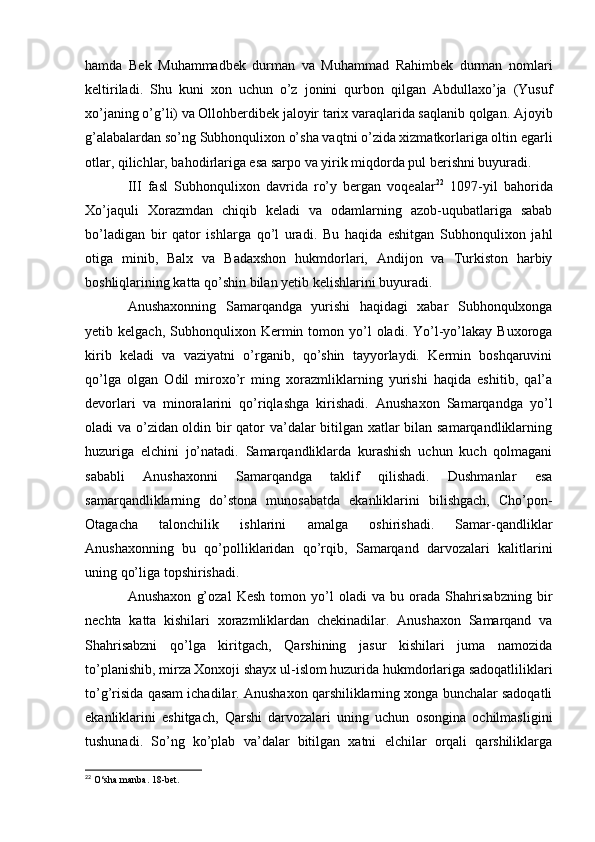 hamda   Bek   Muhammadbek   durman   va   Muhammad   Rahimbek   durman   nomlari
keltiriladi.   Shu   kuni   xon   uchun   o’z   jonini   qurbon   qilgan   Abdullaxo’ja   (Yusuf
xo’janing o’g’li) va Ollohberdibek jaloyir tarix varaqlarida saqlanib qolgan. Ajoyib
g’alabalardan so’ng Subhonqulixon o’sha vaqtni o’zida xizmatkorlariga oltin egarli
otlar, qilichlar, bahodirlariga esa sarpo va yirik miqdorda pul berishni buyuradi.
III   fasl   Subhonqulixon   davrida   ro’y   bergan   voqealar 22
  1097-yil   bahorida
Xo’jaquli   Xorazmdan   chiqib   keladi   va   odamlarning   azob-uqubatlariga   sabab
bo’ladigan   bir   qator   ishlarga   qo’l   uradi.   Bu   haqida   eshitgan   Subhonqulixon   jahl
otiga   minib,   Balx   va   Badaxshon   hukmdorlari,   Andijon   va   Turkiston   harbiy
boshliqlarining katta qo’shin bilan yetib kelishlarini buyuradi.
Anushaxonning   Samarqandga   yurishi   haqidagi   xabar   Subhonqulxonga
yetib  kelgach,  Subhonqulixon  Kermin  tomon  yo’l   oladi.  Yo’l-yo’lakay  Buxoroga
kirib   keladi   va   vaziyatni   o’rganib,   qo’shin   tayyorlaydi.   Kermin   boshqaruvini
qo’lga   olgan   Odil   miroxo’r   ming   xorazmliklarning   yurishi   haqida   eshitib,   qal’a
devorlari   va   minoralarini   qo’riqlashga   kirishadi.   Anushaxon   Samarqandga   yo’l
oladi va o’zidan oldin bir qator va’dalar bitilgan xatlar bilan samarqandliklarning
huzuriga   elchini   jo’natadi.   Samarqandliklarda   kurashish   uchun   kuch   qolmagani
sababli   Anushaxonni   Samarqandga   taklif   qilishadi.   Dushmanlar   esa
samarqandliklarning   do’stona   munosabatda   ekanliklarini   bilishgach,   Cho’pon-
Otagacha   talonchilik   ishlarini   amalga   oshirishadi.   Samar-qandliklar
Anushaxonning   bu   qo’polliklaridan   qo’rqib,   Samarqand   darvozalari   kalitlarini
uning qo’liga topshirishadi.
Anushaxon   g’ozal   Kesh   tomon   yo’l   oladi   va   bu   orada   Shahrisabzning   bir
nechta   katta   kishilari   xorazmliklardan   chekinadilar.   Anushaxon   Samarqand   va
Shahrisabzni   qo’lga   kiritgach,   Qarshining   jasur   kishilari   juma   namozida
to’planishib, mirza Xonxoji shayx ul-islom huzurida hukmdorlariga sadoqatliliklari
to’g’risida qasam ichadilar. Anushaxon qarshiliklarning xonga bunchalar sadoqatli
ekanliklarini   eshitgach,   Qarshi   darvozalari   uning   uchun   osongina   ochilmasligini
tushunadi.   So’ng   ko’plab   va’dalar   bitilgan   xatni   elchilar   orqali   qarshiliklarga
22
 O‘sha manba.  1 8-bet.  