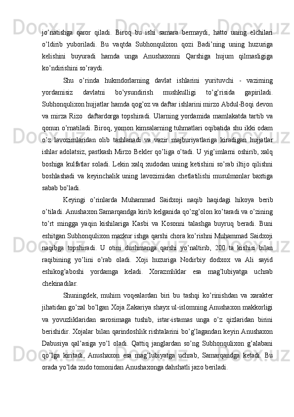 jo’natishga   qaror   qiladi.   Biroq   bu   ishi   samara   bermaydi,   hatto   uning   elchilari
o’ldirib   yuboriladi.   Bu   vaqtda   Subhonqulixon   qozi   Badi’ning   uning   huzuriga
kelishini   buyuradi   hamda   unga   Anushaxonni   Qarshiga   hujum   qilmasligiga
ko’ndirishini so’raydi.
Shu   o’rinda   hukmdorlarning   davlat   ishlarini   yurituvchi   -   vazirning
yordamisiz   davlatni   bo’ysundirish   mushkulligi   to’g’risida   gapiriladi.
Subhonqulixon hujjatlar hamda qog’oz va daftar ishlarini mirzo Abdul-Boqi devon
va   mirza   Rizo     daftardorga   topshiradi.   Ularning   yordamida   mamlakatda   tartib   va
qonun o’rnatiladi. Biroq, yomon kimsalarning tuhmatlari oqibatida shu ikki odam
o’z   lavozimlaridan   olib   tashlanadi   va   vazir   majburiyatlariga   kiradigan   hujjatlar
ishlar adolatsiz, pastkash Mirzo Bekler  qo’liga o’tadi. U yig’imlarni  oshirib, xalq
boshiga   kulfatlar   soladi.   Lekin   xalq   xudodan   uning   ketishini   so’rab   iltijo   qilishni
boshlashadi   va   keyinchalik   uning   lavozimidan   chetlatilishi   musulmonlar   baxtiga
sabab bo’ladi.
Keyingi   o’rinlarda   Muhammad   Saidxoji   naqib   haqidagi   hikoya   berib
o’tiladi. Anushaxon Samarqandga kirib kelganida qo’zg’olon ko’taradi va o’zining
to’rt   mingga   yaqin   kishilariga   Kasbi   va   Kosonni   talashga   buyruq   beradi.   Buni
eshitgan Subhonqulixon mazkur ishga qarshi chora ko’rishni Muhammad Saidxoji
naqibga   topshiradi.   U   otini   dushmanga   qarshi   yo’naltirib,   200   ta   kishisi   bilan
raqibining   yo’lini   o’rab   oladi.   Xoji   huzuriga   Nodirbiy   dodxox   va   Ali   sayid
eshikog’aboshi   yordamga   keladi.   Xorazmliklar   esa   mag’lubiyatga   uchrab
chekinadilar.
Shuningdek,   muhim   voqealardan   biri   bu   tashqi   ko’rinishdan   va   xarakter
jihatidan go’zal bo’lgan Xoja Zakariya shayx ul-islomning Anushaxon makkorligi
va   yovuzliklaridan   sarosimaga   tushib,   istar-istamas   unga   o’z   qizlaridan   birini
berishidir. Xojalar bilan qarindoshlik rishtalarini bo’g’lagandan keyin Anushaxon
Dabusiya   qal’asiga   yo’l   oladi.   Qattiq   janglardan   so’ng   Subhonqulixon   g’alabani
qo’lga   kiritadi,   Anushaxon   esa   mag’lubiyatga   uchrab,   Samarqandga   ketadi.   Bu
orada yo’lda xudo tomonidan Anushaxonga dahshatli jazo beriladi. 