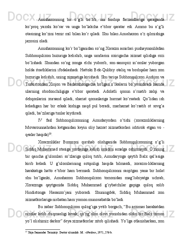 Anushaxonning   bir   o’g’li   bo’lib,   uni   boshqa   farzandlariga   qaraganda
ko’proq   yaxshi   ko’rar   va   unga   bo’lakcha   e’tibor   qaratar   edi.   Ammo   bu   o’g’li
otasining ko’zini temir mil bilan ko’r qiladi. Shu bilan Anushaxon o’z qilmishiga
jazosini oladi.
Anushaxonning ko’r bo’lganidan so’ng Xorazm amirlari pushaymonlikdan
Subhonqulixon   huzuriga   kelishib,   unga   umrlarini   oxirigacha   xizmat   qilishga   rozi
bo’lishadi.   Shundan   so’ng   xonga   elchi   yuborib,   son-sanoqsiz   in’omlar   yuborgan
holda itoatliklarini ifodalashadi. Hattoki Bek-Qulibiy otaliq va boshqalar ham xon
huzuriga kelishib, uning xizmatiga kirishadi. Shu tariqa Subhonqulixon Andijon va
Turkistondan Xinjon va Badaxshongacha  bo’lgan o’lkalarni  bo’ysundiradi hamda
ularning   obodonchiligiga   e’tibor   qaratadi.   Adolatli   qonun   o’rnatib   xalqi   va
dehqonlarini   xursand   qiladi,   shariat   qonunlariga   hurmat   ko’rsatadi.   Qo’lidan   ish
keladigan   har   bir   erkak   kishiga   naqd   pul   beradi,   marhamat   ko’rsatib   ot   sovg’a
qiladi, ba’zilariga tunlar kiydiradi.
IV   fasl   Subhonqulixonning   Amudaryodan   o’tishi   (xorazmliklarning
Movarounnahrdan   ketganidan   keyin   oliy   hazrat   xizmatkorlari   ishtirok   etgan   vo   -
qealar haqida) 23
.
Xorazmliklar   Buxoroni   qurshab   olishganida   Subhonqulixonning   o’g’li
Siddiq Muhammad otasiga yordamga kelish umidini amalga oshirmaydi. O’zining
bir   qancha   g’ulomlari   so’zlariga   quloq   tutib,   Amudaryoga   qaytib   Balx   qal’asiga
kirib   keladi.   U   g’ulomlarining   sotqinligi   haqida   bilmasdi,   xorazm-liklarning
harakatiga   hatto   e’tibor   ham   bermadi.   Subhonqulixonni   ranjitgan   yana   bir   holat
shu   bo’lganki,   Anushaxon   Subhonqulixon   tomonidan   mag’lubiyatga   uchrab,
Xorazmga   qaytganida   Siddiq   Muhammad   g’iybatchilar   gapiga   quloq   solib
Hindistonga   Hasanxo’jani   yuboradi.   Shuningdek,   Siddiq   Muhammad   xon
xizmatkorlariga nisbatan ham yomon munosabatda bo’ladi.
Bu xabar Subhonqulixon qulog’iga yetib borgach, “Bu arzimas harakatdan
nizolar kelib chiqmasligi kerak; qo’zg’olon olovi yonishidan oldin biz Balx tomon
yo’l olishimiz darkor” deya xizmatkorlar xitob qilishadi. Yo’lga otlanisharkan, xon
23
 Xoja Samandar Termiziy. Dastur ul-muluk. M.: «Nauka», 1971, 276-b.  