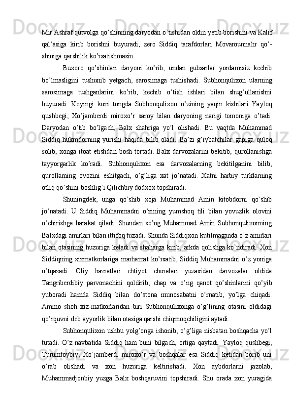 Mir Ashraf qutvolga qo’shinning daryodan o’tishidan oldin yetib borishini va Kalif
qal’asiga   kirib   borishni   buyuradi,   zero   Siddiq   tarafdorlari   Movarounnahr   qo’-
shiniga qarshilik ko’rsatishmasin. 
Buxoro   qo’shinlari   daryoni   ko’rib,   undan   gubsarlar   yordamisiz   kechib
bo’lmasligini   tushunib   yetgach,   sarosimaga   tushishadi.   Subhonqulixon   ularning
sarosimaga   tushganlarini   ko’rib,   kechib   o’tish   ishlari   bilan   shug’ullanishni
buyuradi.   Keyingi   kuni   tongda   Subhonqulixon   o’zining   yaqin   kishilari   Yayloq
qushbegi,   Xo’jamberdi   miroxo’r   saroy   bilan   daryoning   narigi   tomoniga   o’tadi.
Daryodan   o’tib   bo’lgach,   Balx   shahriga   yo’l   olishadi.   Bu   vaqtda   Muhammad
Siddiq   hukmdorning   yurishi   haqida   bilib   oladi.   Ba’zi   g’iybatchilar   gapiga   quloq
solib,   xonga  itoat   etishdan   bosh   tortadi.   Balx   darvozalarini   bekitib,  qurollanishga
tayyorgarlik   ko’radi.   Subhonqulixon   esa   darvozalarning   bekitilganini   bilib,
qurollarning   ovozini   eshitgach,   o’g’liga   xat   jo’natadi.   Xatni   harbiy   turklarning
otliq qo’shini boshlig’i Qilichbiy dodxox topshiradi. 
Shuningdek,   unga   qo’shib   xoja   Muhammad   Amin   kitobdorni   qo’shib
jo’natadi.   U   Siddiq   Muhammadni   o’zining   yumshoq   tili   bilan   yovuzlik   olovini
o’chirishga   harakat   qiladi.   Shundan   so’ng   Muhammad   Amin   Subhonqulixonning
Balxdagi amirlari bilan ittifoq tuzadi. Shunda Siddiqxon kutilmaganda o’z amirlari
bilan otasining huzuriga keladi va shaharga kirib, arkda qolishga ko’ndiradi. Xon
Siddiqning   xizmatkorlariga   marhamat   ko’rsatib,   Siddiq   Muhammadni   o’z   yoniga
o’tqazadi.   Oliy   hazratlari   ehtiyot   choralari   yuzasidan   darvozalar   oldida
Tangriberdibiy   parvonachini   qoldirib,   chap   va   o’ng   qanot   qo’shinlarini   qo’yib
yuboradi   hamda   Siddiq   bilan   do’stona   munosabatni   o’rnatib,   yo’lga   chiqadi.
Ammo   shoh   xiz-matkorlaridan   biri   Subhonqulixonga   o’g’lining   otasini   oldidagi
qo’rquvni deb ayyorlik bilan otasiga qarshi chiqmoqchiligini aytadi.
Subhonqulixon ushbu yolg’onga ishonib, o’g’liga nisbatan boshqacha yo’l
tutadi.   O’z   navbatida   Siddiq   ham   buni   bilgach,   ortiga   qaytadi.   Yayloq   qushbegi,
Turumtoybiy,   Xo’jamberdi   miroxo’r   va   boshqalar   esa   Siddiq   ketidan   borib   uni
o’rab   olishadi   va   xon   huzuriga   keltirishadi.   Xon   aybdorlarni   jazolab,
Muhammadjonbiy   yuzga   Balx   boshqaruvini   topshiradi.   Shu   orada   xon   yuragida 