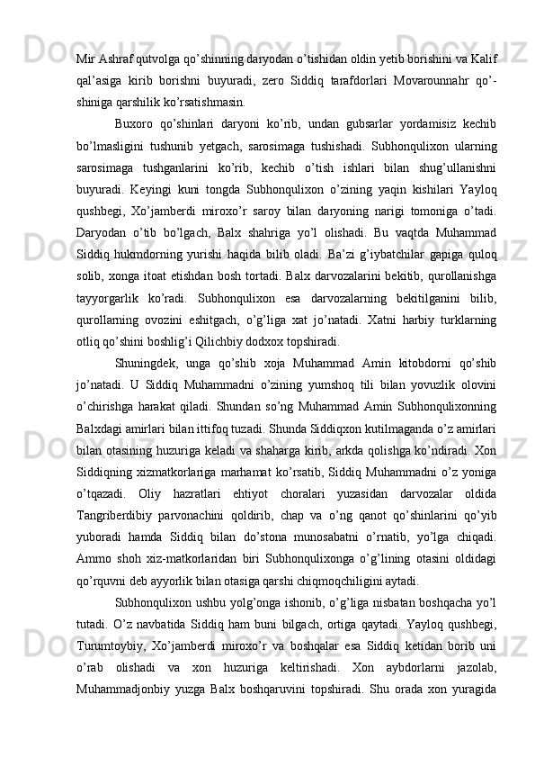 Mir Ashraf qutvolga qo’shinning daryodan o’tishidan oldin yetib borishini va Kalif
qal’asiga   kirib   borishni   buyuradi,   zero   Siddiq   tarafdorlari   Movarounnahr   qo’-
shiniga qarshilik ko’rsatishmasin. 
Buxoro   qo’shinlari   daryoni   ko’rib,   undan   gubsarlar   yordamisiz   kechib
bo’lmasligini   tushunib   yetgach,   sarosimaga   tushishadi.   Subhonqulixon   ularning
sarosimaga   tushganlarini   ko’rib,   kechib   o’tish   ishlari   bilan   shug’ullanishni
buyuradi.   Keyingi   kuni   tongda   Subhonqulixon   o’zining   yaqin   kishilari   Yayloq
qushbegi,   Xo’jamberdi   miroxo’r   saroy   bilan   daryoning   narigi   tomoniga   o’tadi.
Daryodan   o’tib   bo’lgach,   Balx   shahriga   yo’l   olishadi.   Bu   vaqtda   Muhammad
Siddiq   hukmdorning   yurishi   haqida   bilib   oladi.   Ba’zi   g’iybatchilar   gapiga   quloq
solib,   xonga  itoat   etishdan   bosh   tortadi.   Balx   darvozalarini   bekitib,  qurollanishga
tayyorgarlik   ko’radi.   Subhonqulixon   esa   darvozalarning   bekitilganini   bilib,
qurollarning   ovozini   eshitgach,   o’g’liga   xat   jo’natadi.   Xatni   harbiy   turklarning
otliq qo’shini boshlig’i Qilichbiy dodxox topshiradi. 
Shuningdek,   unga   qo’shib   xoja   Muhammad   Amin   kitobdorni   qo’shib
jo’natadi.   U   Siddiq   Muhammadni   o’zining   yumshoq   tili   bilan   yovuzlik   olovini
o’chirishga   harakat   qiladi.   Shundan   so’ng   Muhammad   Amin   Subhonqulixonning
Balxdagi amirlari bilan ittifoq tuzadi. Shunda Siddiqxon kutilmaganda o’z amirlari
bilan otasining huzuriga keladi va shaharga kirib, arkda qolishga ko’ndiradi. Xon
Siddiqning   xizmatkorlariga   marhamat   ko’rsatib,   Siddiq   Muhammadni   o’z   yoniga
o’tqazadi.   Oliy   hazratlari   ehtiyot   choralari   yuzasidan   darvozalar   oldida
Tangriberdibiy   parvonachini   qoldirib,   chap   va   o’ng   qanot   qo’shinlarini   qo’yib
yuboradi   hamda   Siddiq   bilan   do’stona   munosabatni   o’rnatib,   yo’lga   chiqadi.
Ammo   shoh   xiz-matkorlaridan   biri   Subhonqulixonga   o’g’lining   otasini   oldidagi
qo’rquvni deb ayyorlik bilan otasiga qarshi chiqmoqchiligini aytadi.
Subhonqulixon ushbu yolg’onga ishonib, o’g’liga nisbatan boshqacha yo’l
tutadi.   O’z   navbatida   Siddiq   ham   buni   bilgach,   ortiga   qaytadi.   Yayloq   qushbegi,
Turumtoybiy,   Xo’jamberdi   miroxo’r   va   boshqalar   esa   Siddiq   ketidan   borib   uni
o’rab   olishadi   va   xon   huzuriga   keltirishadi.   Xon   aybdorlarni   jazolab,
Muhammadjonbiy   yuzga   Balx   boshqaruvini   topshiradi.   Shu   orada   xon   yuragida