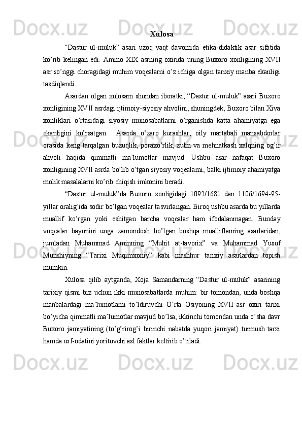 Xulosa
“Dastur   ul-muluk”   asari   uzoq   vaqt   davomida   etika-didaktik   asar   sifatida
ko’rib   kelingan   edi.   Ammo   XIX   asrning   oxirida   uning   Buxoro   xonligining   XVII
asr so’nggi choragidagi muhim voqealarni o’z ichiga olgan tarixiy manba ekanligi
tasdiqlandi.
Asardan olgan xulosam shundan iboratki, “Dastur ul-muluk” asari Buxoro
xonligining XVII asrdagi ijtimoiy-siyosiy ahvolini, shuningdek, Buxoro bilan Xiva
xonliklari   o’rtasidagi   siyosiy   munosabatlarni   o’rganishda   katta   ahamiyatga   ega
ekanligini   ko’rsatgan.     Asarda   o’zaro   kurashlar,   oily   martabali   mansabdorlar
orasida   keng tarqalgan  buzuqlik, poraxo’rlik, zulm   va  mehnatkash  xalqning og’ir
ahvoli   haqida   qimmatli   ma’lumotlar   mavjud.   Ushbu   asar   nafaqat   Buxoro
xonligining XVII asrda bo’lib o’tgan siyosiy voqealarni, balki ijtimoiy ahamiyatga
molik masalalarni ko’rib chiqish imkonini beradi.
“Dastur   ul-muluk”da   Buxoro   xonligidagi   1092/1681   dan   1106/1694-95-
yillar oralig’ida sodir bo’lgan voqealar tasvirlangan. Biroq ushbu asarda bu yillarda
muallif   ko’rgan   yoki   eshitgan   barcha   voqealar   ham   ifodalanmagan.   Bunday
voqealar   bayonini   unga   zamondosh   bo’lgan   boshqa   mualliflarning   asarlaridan,
jumladan   Muhammad   Aminning   “Muhit   at-tavorix”   va   Muhammad   Yusuf
Munshiyning   “Tarixi   Muqimxoniy”   kabi   mashhur   tarixiy   asarlardan   topish
mumkin.
Xulosa   qilib   aytganda,   Xoja   Samandarning   “Dastur   ul-muluk”   asarining
tarixiy   qismi   biz   uchun   ikki   munosabatlarda   muhim:   bir   tomondan,   unda   boshqa
manbalardagi   ma’lumotlarni   to’ldiruvchi   O’rta   Osiyoning   XVII   asr   oxiri   tarixi
bo’yicha qimmatli ma’lumotlar mavjud bo’lsa, ikkinchi tomondan unda o’sha davr
Buxoro   jamiyatining   (to’g’rirog’i   birinchi   nabatda   yuqori   jamiyat)   turmush   tarzi
hamda urf-odatini yorituvchi asl faktlar keltirib o’tiladi. 