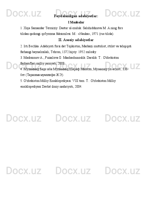 Foydalanilgan adabiyotlar:
I Manbalar
1. Xoja Samandar Termiziy. Dastur ul-muluk. Salohiddinova M. A.ning fors 
tilidan qadimgi qo'lyozma faksimilesi. M.: «Nauka», 1971 (rus tilida).
II. Asosiy adabiyotlar
2. Irti Bechka. Adabiyoti forsi dat Tojikiston, Markazi muttoliot, ittilot va tahqiqoti
farhangi baynalmilali, Tehron, 1372.hijriy. 1952 milodiy.
3. Madraimov A., Fuzailova G. Manbashunoslik. Darslik. T.: O'zbekiston 
faylasuflari milliy jamiyati, 2008.
4. Мухаммад Баде ибн Мухаммад Шариф Малехо, Музаккир ул-асхоб, 330-
бет (Таржима муаллифи-Ж.Э).
5. O'zbekiston Milliy Ensiklopediyasi. VIII tom. T.: O'zbekiston Milliy 
ensiklopediyasi Davlat ilmiy nashriyoti, 2004. 