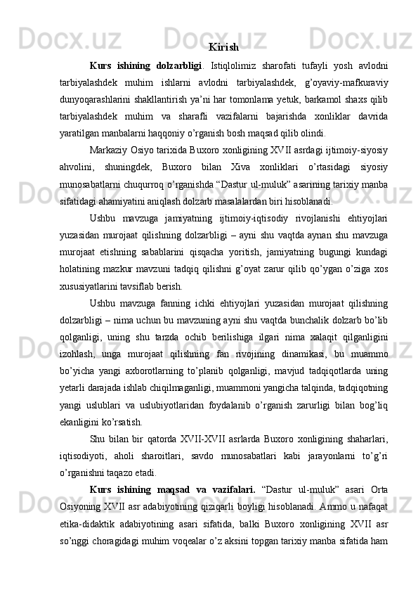 Kirish
Kurs   ishining   dolzarbligi .   Istiqlolimiz   sharofati   tufayli   yosh   avlodni
tarbiyalashdek   muhim   ishlarni   avlodni   tarbiyalashdek,   g’oyaviy-mafkuraviy
dunyoqarashlarini shakllantirish ya’ni har tomonlama yetuk, barkamol shaxs qilib
tarbiyalashdek   muhim   va   sharafli   vazifalarni   bajarishda   xonliklar   davrida
yaratilgan manbalarni haqqoniy o’rganish bosh maqsad qilib olindi.
Markaziy Osiyo tarixida Buxoro xonligining XVII asrdagi ijtimoiy-siyosiy
ahvolini,   shuningdek,   Buxoro   bilan   Xiva   xonliklari   o’rtasidagi   siyosiy
munosabatlarni chuqurroq o’rganishda “Dastur ul-muluk” asarining tarixiy manba
sifatidagi ahamiyatini aniqlash dolzarb masalalardan biri hisoblanadi.
Ushbu   mavzuga   jamiyatning   ijtimoiy-iqtisodiy   rivojlanishi   ehtiyojlari
yuzasidan   murojaat   qilishning   dolzarbligi   –   ayni   shu   vaqtda   aynan   shu   mavzuga
murojaat   etishning   sabablarini   qisqacha   yoritish,   jamiyatning   bugungi   kundagi
holatining   mazkur   mavzuni   tadqiq   qilishni   g’oyat   zarur   qilib   qo’ygan   o’ziga   xos
xususiyatlarini tavsiflab berish.
Ushbu   mavzuga   fanning   ichki   ehtiyojlari   yuzasidan   murojaat   qilishning
dolzarbligi – nima uchun bu mavzuning ayni shu vaqtda bunchalik dolzarb bo’lib
qolganligi,   uning   shu   tarzda   ochib   berilishiga   ilgari   nima   xalaqit   qilganligini
izohlash,   unga   murojaat   qilishning   fan   rivojining   dinamikasi,   bu   muammo
bo’yicha   yangi   axborotlarning   to’planib   qolganligi,   mavjud   tadqiqotlarda   uning
yetarli darajada ishlab chiqilmaganligi, muammoni yangicha talqinda, tadqiqotning
yangi   uslublari   va   uslubiyotlaridan   foydalanib   o’rganish   zarurligi   bilan   bog’liq
ekanligini ko’rsatish.
Shu   bilan   bir   qatorda   XVII-XVII   asrlarda   Buxoro   xonligining   shaharlari,
iqtisodiyoti,   aholi   sharoitlari,   savdo   munosabatlari   kabi   jarayonlarni   to’g’ri
o’rganishni taqazo etadi.
Kurs   ishining   maqsad   va   vazifalari.   “Dastur   ul-muluk”   asari   Orta
Osiyoning  XVII   asr   adabiyotining  qiziqarli  boyligi  hisoblanadi.   Ammo  u  nafaqat
etika-didaktik   adabiyotining   asari   sifatida,   balki   Buxoro   xonligining   XVII   asr
so’nggi choragidagi muhim voqealar o’z aksini topgan tarixiy manba sifatida ham 