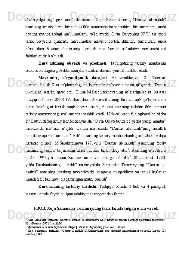 ahamiyatga   egaligini   aniqlash   lozim.   Xoja   Samandarning   “Dastur   ul-muluk”
asarining tarixiy qismi biz uchun ikki munosabatlarda muhim: bir tomondan, unda
boshqa   manbalardagi   ma’lumotlarni   to’ldiruvchi   O’rta   Osiyoning   XVII   asr   oxiri
tarixi   bo’yicha   qimmatli   ma’lumotlar   mavjud   bo’lsa,   ikkinchi   tomondan,   unda
o’sha   davr   Buxoro   aholisining   turmush   tarzi   hamda   urf-odatini   yorituvchi   asl
faktlar keltirib o’tiladi.
Kurs   ishining   obyekti   va   predmeti.   Tadqiqotning   tarixiy   manbasini
Buxoro xonligidagi Ashtarxoniylar sulolasi davrini yoritish tashkil etadi.
Mavzuning   o’rganilganlik   darajasi .   Akademiklardan   G.   Zaleman
birinchi  bo’lib Kun to’plamidagi  qo’lyozmalar  ro’yxatini  nashr  qilganida “Dastur
ul-muluk” asarini qayd etdi. Olima M.Salohitdinovaning so’zlariga ko’ra, bu asar
tadqiqiotchilarni SSSR FA sharqshunoslik institutining fors va tojik qo’lyozmalari
qisqa   katalogini   tuzish   vaqtida   qiziqtiradi,   chunki   asarning   uchdan   ikki   qismini
tarixiy mazmundagi ma’lumotlar tashkil etadi. 1964-yil eron filologiyasi bo’yicha
IV Butunittifoq ilmiy konferensiyasida “O’rta Osiyo tarixi bo’yicha yangi manba”
mavzusida   ma’ruza   o’qildi.   Ushbu   ma’ruzada   “Dastur   ul-muluk”ning   muallifi
haqida qisqa ma’lumotlar berilib, asarning tarixiy manba ekanligini tushuntirishga
harakat   qilindi.   M.Salohitdinova   1971-yili   “Dastur   ul-muluk”   asarining   forsiy
matnining   ruscha   tarjimasini   zarur   izohlar   bilan   chop   etdi 1
.   Asarning   o’zbekcha
nashri   1997-yili   Jabbor   Esonov   tomondan   amalga   oshirildi 2
.   Shu   o’rinda   1990-
yilda   Dushanbening     “Adib”   nashriyotida   Samandar   Termiziyning   “Dastur   ul-
muluk”   asarining   (nashrga   tayyorlovchi,   qisqacha   muqaddima   va   izohli   lug’atlar
muallifi S.Halimov) qisqartirilgan matni bosildi 3
.
Kurs   ishining   tarkibiy   tuzilishi.   Tadqiqot   kirish,   2   bob   va   4   paragraf,
xulosa hamda foydalanilgan adabiyotlar ro'yxatidan iborat.
I-BOB. Xoja Samandar Termiziyning tarix fanida tutgan o’rni va roli
1
  Xoja Samandar Termiziy. Dastur ul-muluk. Salohiddinova M. A.ning fors tilidan qadimgi qo'lyozma faksimilesi.
M.: «Nauka», 1971 (rus tilida).
2
 Мухаммад Баде ибн Мухаммад Шариф Малехо, Музаккир ул-асхоб, 330-бет.
3
  Xoja   Samandar   Termiziy.   “Dastur   ul-muluk”.S.Halimovning   asar   qisqacha   muqaddimasi   va   izohli   lug‘ati.   D.:
«Adib», 1990. 