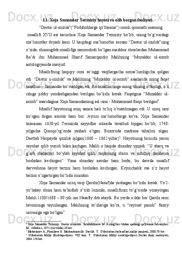 I.1. Xoja Samandar Termiziy hayoti va olib borgan faoliyati
“Dastur ul-muluk”(“Podshohlarga qo’llanma”) nomli qimmatli asarning
  muallifi   XVII   asr   tarixchisi   Xoja   Samandar   Termiziy   bo’lib,   uning   to’g’risidagi
ma’lumotlar   deyarli   kam.   U   haqidagi   ma’lumotlar   asosan   “Dastur   ul-muluk”ning
o’zida, shuningdek muallifga zamondosh bo’lgan mashhur shoirlardan Muhammad
Ba’di   ibn   Muhammad   Sharif   Samarqandiy   Malihning   “Muzakkir   ul-asxob
antologiyasida mavjud.
Muallifning   haqiqiy   ismi   so’nggi   vaqtlargacha   noma’lumligicha   qolgan
edi.   “Dastur   u-muluk”   va   Malihning   “Muzakkir   ul-asxob”   asarlarida   uning   faqat
taxallusi – Samandar ko’rsatilgan edi. Bu taxallus unga uning tilining o’tkirligi, o’z
ishiga   jiddiy   yondashganidan   berilgan   bo’lishi   kerak.   Faqatgina   “Muzakkir   ul-
asxob” asaridagina Xoja Samandarning asl ismi - Muhammad Baqo berilgan 4
.
Muallif   hayotining   aniq   sanasi   hali   to’liq   o’rnatilmagan   edi.   U   uzoq   umr
ko’rgan   degan   asoslar   ham   bor.   Ayrim   ma’lumotlarga   ko’ra,   Xoja   Samandar
taxminan   1638-yil   Termizda   sayyidlar   oilasida   tavallud   topgan   bo’lib,   1740-
yilgacha   Qumqo’rg’onda   yashab   o’tgan.   Buxoroda   madrasa   tahsilini   olgan.
Dastlab   Narpayda   qozilik   qilgan(1660   –   1662-yillar) 5
.   Hayotining   birinchi   yarmi
sayohat   qilib  yurish   bilan  kechgan.   Malih   u   haqida   shunday   yozadi:   “U   sharq   va
g’arb   shaharlari   bo’ylab   sayohat   qilib,   taqdirning   shirin   va   achchiq   damlarini
boshidan   kechirgan”.   Yana   shunday   asoslar   ham   borki,   bu   davrda   muallif
darveshona   hayot   tarzini   ham   boshidan   kechirgan.   Keyinchalik   esa   o’z   hayot
tarzini o’zgartirgan bo’lishi mumkin.
Xoja Samandar uzoq vaqt  Qarshi(Nasaf)da yashagan  bo’lishi kerak. Yo’l-
yo’lakay   shuni   ham   ta’kidlab   o’tish   lozimki,   muallifimiz   to’g’risida   yozayotgan
Malih 1100/168 – 89-yili uni Nasafiy deb ataydi. Bu yerda u ikki bor Qarshi raisi
lavozimiga   tayinlangan.   Malihning   so’zlariga   ko’ra,   u   “rayosat   panoh”   faxriy
unvoniga ega bo’lgan 6
.
4
  Xoja Samandar Termiziy. Dastur ul-muluk. Salohiddinova M. A.ning fors tilidan qadimgi qo'lyozma faksimilesi.
M.: «Nauka», 1971 (rus tilida).10-bet.
5
 Madraimov A., Fuzailova G. Manbashunoslik. Darslik. T.: O'zbekiston faylasuflari milliy jamiyati, 2008.78-bet.
6
  O'zbekiston   Milliy   Ensiklopediyasi.   VIII   tom.   T.:   O'zbekiston   Milliy   ensiklopediyasi   Davlat   ilmiy   nashriyoti,
2004.170-bet. 