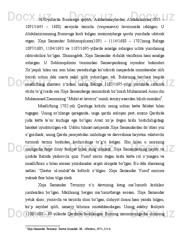 1670-yillarda   Buxoroga   qaytib,   Ashtarxoniylardan   Abdulazizxon(1055   –
1091/1645   –   1680)   saroyida   tarixchi   (voqeanavis)   lavozimida   ishlagan.   U
Abdulazizxonning   Buxoroga  kirib  kelgan   xorazmiylarga   qarshi   yurishida   ishtirok
etgan.   Xoja   Samandar   Subhonqulixon(1091   –   1114/1680   –   1702)ning   Balxga
1097/1685,   1104/1693   va   1107/1695-yillarda   amalga   oshirgan   uchta   yurishining
ishtirokchisi bo’lgan. Shuningdek, Xoja Samandar elchilik vazifasini ham amalga
oshirgan.   U   Subhonqulixon   tomonidan   Samarqandning   isyonkor   hukmdori
Xo’jaquli  bilan uni  xon bilan yarashishga ko’ndirish maqsadida  muzokaralar  olib
borish   uchun   ikki   marta   vakil   qilib   yuborilgan   edi.   Bularning   barchasi   haqida
muallifning   shaxsan   o’zidan,   uning   Balxga   1107/1695-yilgi   yurishida   ishtirok
etishi to’g’risida esa Xoja Samandarga zamondosh bo’lmish Muhammad Amin ibn
Muhammad Zamonning “Muhit at-tavorix” nomli tarixiy asaridan bilish mumkin 7
.
Muallifning   1702-yili   Qarshiga   kelishi   uning   uchun   katta   falokat   bilan
tugagan.   Uning   so’zlariga   qaraganda,   unga   qarshi   axloqan   past,   ammo   Qarshida
juda   katta   ta’sir   kuchiga   ega   bo’lgan   Avaz   xo’ja   degan   kishi   boshchiligidagi
harakat uyushtirilgan edi. Ushbu tuhmat natijasida Xoja Samandardan do’stlari yuz
o’girishadi; uning Qarshi jamiyatidan uzilishiga va darveshona hayotini eslatuvchi
turmush   tarzini   boshidan   kechirishiga   to’g’ri   kelgan.   Shu   bilan   u   umrining
oxirigacha  faqat  ilmiy faoliyat  bilan shug’ullanadi. Xoja Samandarning hayoti  va
ijodida   Balxda   yashovchi   qozi   Yusuf   mirzo   degan   kishi   katta   rol   o’ynagan   va
muallifimiz u bilan asosan yozishmalar orqali aloqada bo’lgan. Bu ikki shaxsning
xatlari   “Dastur   ul-muluk”da   keltirib   o’tilgan.   Xoja   Samandar   Yusuf   mirzoni
yuksak faxr bilan tilga oladi.
Xoja   Samandar   Termiziy   o’z   davrining   keng   ma’lumotli   kishilari
jumlasidan   bo’lgan.   Malihning   bergan   ma’lumotlariga   asosan,   Xoja   Samandar
yetuk shoir, yozuvchi va tarixchi olim bo’lgan, ilohiyot ilmini ham yaxshi bilgan,
ko’p   sayohat   qilib,   nazariy   bilimini   mustahkamlagan.   Uning   adabiy   faoliyati
1100/168 – 89-yillarda Qarshida boshlangan. Bizning zamonimizgacha olimning
7
 Xoja Samandar Termiziy. Dastur ul-muluk. M.: «Nauka», 1971, 3-4-b. 