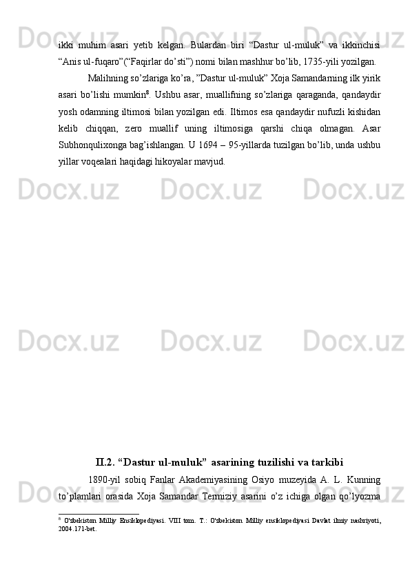 ikki   muhim   asari   yetib   kelgan.   Bulardan   biri   “Dastur   ul-muluk”   va   ikkinchisi
“Anis ul-fuqaro”(“Faqirlar do’sti”) nomi bilan mashhur bo’lib, 1735-yili yozilgan.
Malihning so’zlariga ko’ra, ”Dastur ul-muluk” Xoja Samandarning ilk yirik
asari   bo’lishi   mumkin 8
.   Ushbu   asar,   muallifning   so’zlariga   qaraganda,   qandaydir
yosh odamning iltimosi bilan yozilgan edi. Iltimos esa qandaydir nufuzli kishidan
kelib   chiqqan,   zero   muallif   uning   iltimosiga   qarshi   chiqa   olmagan.   Asar
Subhonqulixonga bag’ishlangan. U 1694 – 95-yillarda tuzilgan bo’lib, unda ushbu
yillar voqealari haqidagi hikoyalar mavjud.
II.2. “Dastur ul-muluk” asarining tuzilishi va tarkibi
1890-yil   sobiq   Fanlar   Akademiyasining   Osiyo   muzeyida   A.   L.   Kunning
to’plamlari   orasida   Xoja   Samandar   Termiziy   asarini   o’z   ichiga   olgan   qo’lyozma
8
  O'zbekiston   Milliy   Ensiklopediyasi.   VIII   tom.   T.:   O'zbekiston   Milliy   ensiklopediyasi   Davlat   ilmiy   nashriyoti,
2004.171-bet.
  