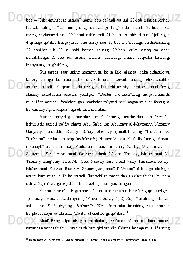 bob   –   “Ishq-muhabbat   haqida”   nomli   bob   qo’shdi   va   uni   20-bob   sifatida   kiritdi.
Ko’zda   tutilgan   “Olamning   o’zgaruvchanligi   to’g’risida”   nomli   20-bobni   esa
oxiriga joylashtirdi va u 22-bobni tashkil etdi. 21-bobni esa oldindan mo’ljallangan
4 qismga qo’shib kengaytirdi. Shu tariqa  asar  22 bobni  o’z  ichiga oladi.Asarning
22   bobidan   ilk   20   ta   bobi   hamda   so’nggi   22-bobi   etika,   axloq   va   odob
masalalariga,   21-bob   esa   asosan   muallif   davridagi   tarixiy   voqealar   haqidagi
hikoyalarga bag’ishlangan.
Shu   tarzda   asar   uning   mazmuniga   ko’ra   ikki   qismga:   etika-didaktik   va
tarixiy   qismga   bo’linadi.   Etika-didaktik   qismi   deyarli   oldingi   etika-didaktik
asarlardan   kelib   chiqqan   holda   tuzilgan.   Ikkinchi   tarixiy   qismi   esa   muallifning
shaxsiy   kuzatuvlari   asosida   yozilgan.   “Dastur   ul-muluk”ning   muqaddimasida
muallif   tomonidan   foydalanilgan   manbalar   ro’yxati   berilmagan   va   ular   faqatgina
ko’chirilayotgan vaqtda tilga olinishi mumkin. 
Asarda   quyidagi   mashhur   mualliflarning   asarlaridan   ko’chirmalar
keltiriladi:   taniqli   so’fiy   shayx   Abu   Sa’id   ibn   Abulxayr   al-Mayxoniy,   Nizomiy
Ganjaviy,   Jaloliddin   Rumiy,   Sa’diy   Sheroziy   (muallif   uning   “Bo’ston”   va
”Guliston” asarlaridan keng foydalanadi), Husayn Voiz al-Koshifiy (uning “Anvar-
i   Suhayli”   asari   misolida),   Abdulloh   Habushani   Jomiy   Xatifiy,   Muhammad   ibn
Sulaymon   Fuzuliy   va   muallifga   zamondosh:   Nozim   Xoroviy,   Muhammad   Ali
Tabriziy   Isfag’oniy   Soib,   Mir   Obid   Nasafiy   Said,   Fozil   Valiy,   Hasanbek   Ra’fiy,
Muhammad   Shavkat   Buxoriy.   Shuningdek,   muallif   “Axloq”   deb   tilga   oladigan
asarni   ham   misol   qilib   ko’rsatadi.   Tarixchilar   tomonidan   aniqlanishicha,   bu   nom
ostida Xoji Yusufga tegishli “Ilm al-axloq” asari yashiringan.
Yuqorida sanab o’tilgan manbalar orasida asosan uchtasi keng qo’llanilgan:
1)   Husayn   Voiz   al-Kashifiyning   “Anvar-i   Suhayli”;   2)   Xoji   Yusufning   “Ilm   al-
axloq”   va   3)   Sa’diyning   “Bo’ston”i.   Xoja   Samandar   boshidagi   ikki   asardan
ko’plab hikoya va fikrlarni “Dastur ul-muluk”ga qo’shadi 11
.
Muallifning   tilga   olingan   manbalarga   nisbatan   ularni   qo’llash   nuqtai-
nazaridan yondashishini qayd etish ham qiziqarlidir. Odatda boshqa mualliflarning
11
 Madraimov A., Fuzailova G. Manbashunoslik. T.: O'zbekiston faylasuflari milliy jamiyati, 2008, 234-b.