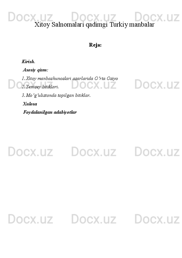 Xitoy Salnomalari qadimgi Turkiy manbalar 
Reja:
 
Kirish. 
 Asosiy qism: 
1. Xitoy manbashunoslari asarlarida O’rta Osiyo  
2. Yenisey bitiklari. 
3. Mo’g’ulistonda topilgan bitiklar. 
 Xulosa 
 Foydalanilgan adabiyotlar 
 
 
 
 
 
 
 
 
 
 
 
 
  