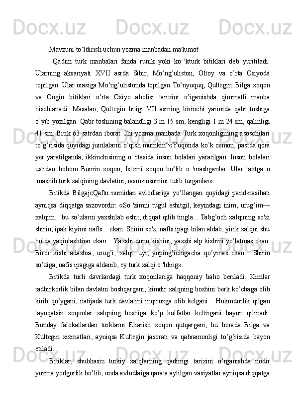  
Mavzuni to’ldirish uchun yozma manbadan ma'lumot 
  Qadim   turk   manbalari   fanda   runik   yoki   ko   'kturk   bitiklari   deb   yuritiladi.
Ularning   aksariyati   XVII   asrda   Sibir,   Mo’ng’uliston,   Oltoy   va   o’rta   Osiyoda
topilgan. Ular orasiga Mo’ng’ulistonda topilgan To’nyuquq, Qultegin, Bilga xoqon
va   Ongin   bitiklari   o’rta   Osiyo   aholisi   tarixini   o’iganishda   qimmatli   manba
hisoblanadi.   Masalan,   Qultegin   bitigi   VII   asming   birinchi   yarmida   qabr   toshiga
o’yib yozilgan. Qabr toshining balandligi 3 m 15 sm, kengligi 1 m 24 sm, qalinligi
41 sm. Bitik 63 satrdan iborat. Jhi yozma manbada Turk xoqonligining asoschilari
to’g’risida quyidagi jumlalarni o’qish mumkin^«Yuqorida ko’k osmon, pastda qora
yer   yaratilganda,   ikkinchisining   o   'rtasida   inson   bolalari   yaratilgan.   Inson   bolalari
ustidan   bobom   Bumin   xoqon,   Istemi   xoqon   bo’lib   o   'rnashganlar.   Ular   taxtga   o
'rnashib turk xalqining davlatini, rasm-rusumini tutib turganlar».  
Bitikda   BilgajcQaftn   nomidan   avlodlariga   yo’llangan   quyidagi   pand-nasihati
ayniqsa   diqqatga   sazovordir:   «So  'zimni   tugul  eshitgil,   keyindagi   inim,  urug’im—
xalqim... bu so’zlarni yaxshilab eshit, diqqat qilib tingla... Tabg’och xalqining so'zi
shirin, ipak kiyimi nafls... ekan. Shirin so'z, nafls ipagi bilan aldab, yirik xalqni shu
holda yaqinlashtirar ekan... Yaxshi dono kishini, yaxshi alp kishini yo’latmas ekan.
Biror   kishi   adashsa,   urug’i,   xalqi,   uyi,   yoping’ichigacha   qo’ymas   ekan...   Shirin
so’ziga, nafis ipagiga aldanib, ey turk xalqi o 'lding».  
Bitikda   turli   davrlardagi   turk   xoqonlariga   haqqoniy   baho   beriladi.   Kimlar
tadbirkorlik bilan davlatni boshqargani, kimdir xalqning boshini berk ko’chaga olib
kirib   qo’ygani,   natijada   turk   davlatini   inqirozga   olib   kelgani...   Hukmdorlik   qilgan
layoqatsiz   xoqonlar   xalqning   boshiga   ko’p   kulfatlar   keltirgani   bayon   qilinadi.
Bunday   falokatlardan   turklarni   Eliarish   xoqon   qutqargani,   bu   borada   Bilga   va
Kultegin   xizmatlari,   ayniqsa   Kultegin   jasorati   va   qahramonligi   to’g’risida   bayon
etiladi. 
Bitiklar,   shubhasiz   turkiy   xalqlarning   qadimgi   tarixini   o’rganishda   nodir
yozma yodgorlik bo’lib, unda avlodlaiga qarata aytilgan vasiyatlar ayniqsa diqqatga 