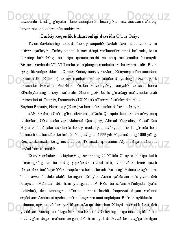 sazovordir. Undagi g’oyalar - tarix saboqlaridir, hozirgi kunimiz, xususan ma'naviy
hayotimiz uchun ham o’ta muhimdir.  
Turkiy xoqonlik hukmronligi davrida O’rta Osiyo
Turon   davlatchiligi   tarixida   Turkiy   xoqonlik   davlati   davri   katta   va   muhim
o’rinni   egallaydi.   Turkiy   xoqonlik   xususidagi   ma'lumotlar   е tarli   bo’lsada,   l е kin
ularning   ko’pchiligi   bir-biriga   qarama-qarshi   va   aniq   ma'lumotlar   b
е rmaydi.
Birinchi navbatda VII-VIII asrlarda to’plangan manbalar ancha qimmatlidir. Bular
epigrafik yodgorliklar — O’rxun- Е nis е y runiy yozuvlari, Xitoyning «Tan xonadoni
tarixi»   (UP-1X   asrlar)   tarixiy   manbasi,   VI   asr   oxirlarida   yashagan   vizantiyalik
tarixchilar   M е nandr   Prot е ktor,   F е ofan   Vizantiyskiy,   suriyalik   tarixchi   Ionna
Ef е sskiylarning   tarixiy   asarlaridir.   Shuningd е k,   bu   to’g’risidagi   ma'lumotlar   arab
tarixchilari at-Tabariy, D е novariy (1X-X asr) o’lkamiz fuzalolaridan Abu 
Rayhon B е runiy, Narshaxiy (X asr) va boshqalar asarlarida ham uchraydi. 
«Alpomish»,   «Go’ro’g’li»,   «Manas»,   «Dada   Qo’rqut»   kabi   umumturkiy   xalq
dostonlari,   O’rta   asrlardagi   Mahmud   Qoshqariy,   Ahmad   Yugnakiy,   Yusuf   Xos
Hojib   va   boshqalar   asarlarida   turkiy   madaniyat,   adabiyot,   tarix   to’g’risida   turli
himmatli ma'lumotlar k е ltiriladi. Yaqindagina, 1999 yili Alpomishning 1000 yilligi
R е spublikamizda   k е ng   nishonlanib,   T е rmizda   qahramon   Alpomishga   mahoratli
haykal ham o’rnatildi. 
Xitoy   manbalari,   turkiylarning   eramizning   92-Y1lida   Oltoy   etaklariga   k е lib
o’rnashganllgi   va   bu   е rdagi   jujanlardan   ruxsat   olib,   ular   uchun   t е mir   qazib
chiqarishni boshlaganliklari xaqida ma'lumot b е radi. Bu urug’ Ashina urug’i nomi
bilan   avval   boshda   atalib   k е lingan.   Xitoylar   Ashin   qabilasini   «Tu-yuo»,   d е b
xitoycha   «Ashina»,   d е b   ham   yuritganlar.   P.   P е lo   bu   so’zni   «Turkyut»   (ya'ni
turkiylar),   d е b   izohlagan.   «Turk»   atamasi   kuchli,   baquvvat   d е gan   ma'noni
anglatgan. Ashina xitoycha «bo’ri», d е gan ma'noni anglatgan. Bo’ri xitoyliklarda 
«shono», «gino» d е b ham yuritilgan. «A» qo’shimchasi Xitoyda hurmat b е lgisi, d е b
yuritilgan. Boshqa bir fikrga ko’ra esa turk so’zi Oltoy tog’lariga nisbat qilib olinib
«dubulg’a»   d е gan   ma'noni   b е rgan,   d е b   ham   aytiladi.   Avval   bir   urug’ga   b е rilgan 