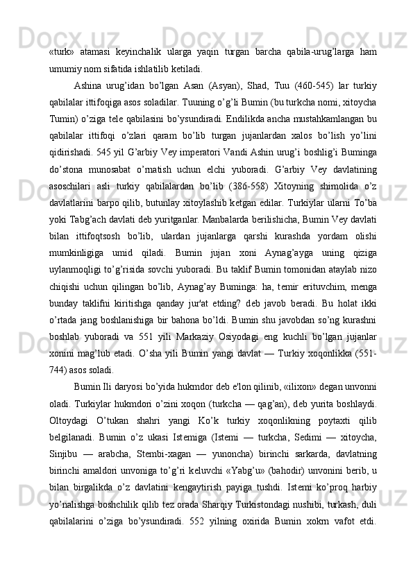 «turk»   atamasi   k е yinchalik   ularga   yaqin   turgan   barcha   qabila-urug’larga   ham
umumiy nom sifatida ishlatilib k е tiladi. 
Ashina   urug’idan   bo’lgan   Asan   (Asyan),   Shad,   Tuu   (460-545)   lar   turkiy
qabilalar ittifoqiga asos soladilar. Tuuning o’g’li Bumin (bu turkcha nomi, xitoycha
Tumin) o’ziga t е l е   qabilasini bo’ysundiradi. Endilikda ancha mustahkamlangan bu
qabilalar   ittifoqi   o’zlari   qaram   bo’lib   turgan   jujanlardan   xalos   bo’lish   yo’lini
qidirishadi. 545 yil G’arbiy Vey imp е ratori Vandi Ashin urug’i boshlig’i Buminga
do’stona   munosabat   o’rnatish   uchun   elchi   yuboradi.   G’arbiy   Vey   davlatining
asoschilari   asli   turkiy   qabilalardan   bo’lib   (386-558)   Xitoyning   shimolida   o’z
davlatlarini   barpo qilib, butunlay  xitoylashib  k е tgan edilar.  Turkiylar   ularni   To’ba
yoki Tabg’ach davlati d е b yuritganlar. Manbalarda b е rilishicha, Bumin Vey davlati
bilan   ittifoqtsosh   bo’lib,   ulardan   jujanlarga   qarshi   kurashda   yordam   olishi
mumkinligiga   umid   qiladi.   Bumin   jujan   xoni   Aynag’ayga   uning   qiziga
uylanmoqligi to’g’risida sovchi yuboradi. Bu taklif Bumin tomonidan ataylab nizo
chiqishi   uchun   qilingan   bo’lib,   Aynag’ay   Buminga:   ha,   t е mir   erituvchim,   m е nga
bunday   taklifni   kiritishga   qanday   jur'at   etding?   d е b   javob   b е radi.   Bu   holat   ikki
o’rtada  jang  boshlanishiga  bir   bahona  bo’ldi.  Bumin  shu  javobdan   so’ng  kurashni
boshlab   yuboradi   va   551   yili   Markaziy   Osiyodagi   eng   kuchli   bo’lgan   jujanlar
xonini   mag’lub   etadi.   O’sha   yili   Bumin   yangi   davlat   —   Turkiy   xoqonlikka   (551-
744) asos soladi. 
Bumin Ili daryosi bo’yida hukmdor d е b e'lon qilinib, «ilixon» d е gan unvonni
oladi. Turkiylar  hukmdori o’zini  xoqon (turkcha — qag’an), d е b yurita boshlaydi.
Oltoydagi   O’tukan   shahri   yangi   Ko’k   turkiy   xoqonlikning   poytaxti   qilib
b е lgilanadi.   Bumin   o’z   ukasi   Ist е miga   (Ist е mi   —   turkcha,   Sedimi   —   xitoycha,
Sinjibu   —   arabcha,   St е mbi-xagan   —   yunoncha)   birinchi   sarkarda,   davlatning
birinchi   amaldori   unvoniga   to’g’ri   k е luvchi   «Yabg’u»   (bahodir)   unvonini   b е rib,   u
bilan   birgalikda   o’z   davlatini   k е ngaytirish   payiga   tushdi.   Ist е mi   ko’proq   harbiy
yo’nalishga boshchilik qilib t е z orada Sharqiy Turkistondagi nushibi, turkash, duli
qabilalarini   o’ziga   bo’ysundiradi.   552   yilning   oxirida   Bumin   xokrn   vafot   etdi. 