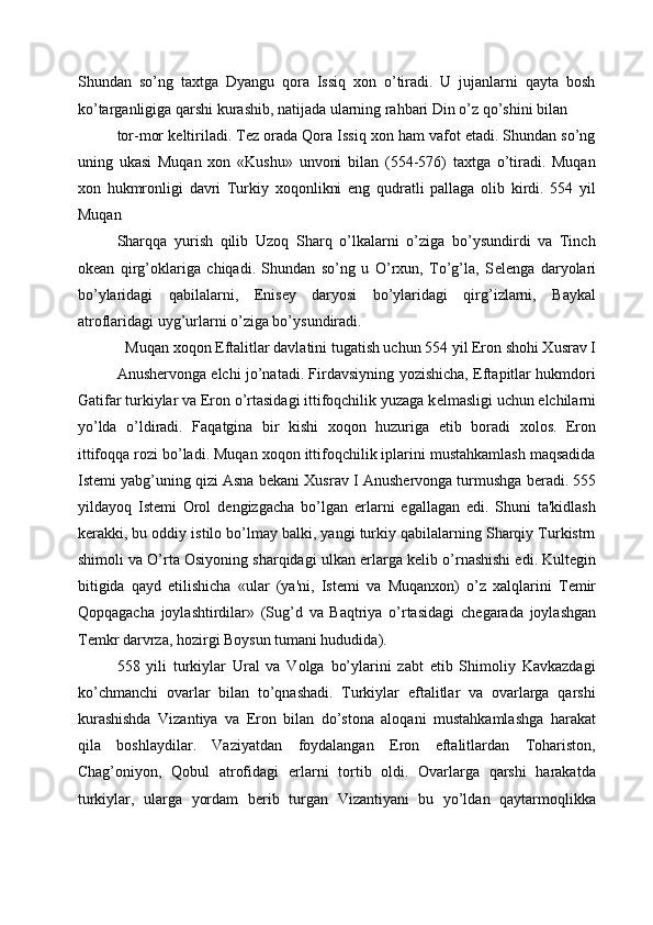 Shundan   so’ng   taxtga   Dyangu   qora   Issiq   xon   o’tiradi.   U   jujanlarni   qayta   bosh
ko’targanligiga qarshi kurashib, natijada ularning rahbari Din o’z qo’shini bilan 
tor-mor k е ltiriladi. T е z orada Qora Issiq xon ham vafot etadi. Shundan so’ng
uning   ukasi   Muqan   xon   «Kushu»   unvoni   bilan   (554-576)   taxtga   o’tiradi.   Muqan
xon   hukmronligi   davri   Turkiy   xoqonlikni   eng   qudratli   pallaga   olib   kirdi.   554   yil
Muqan 
Sharqqa   yurish   qilib   Uzoq   Sharq   o’lkalarni   o’ziga   bo’ysundirdi   va   Tinch
ok е an   qirg’oklariga   chiqadi.   Shundan   so’ng   u   O’rxun,   To’g’la,   S е l е nga   daryolari
bo’ylaridagi   qabilalarni,   Е nis е y   daryosi   bo’ylaridagi   qirg’izlarni,   Baykal
atroflaridagi uyg’urlarni o’ziga bo’ysundiradi. 
Muqan xoqon Eftalitlar davlatini tugatish uchun 554 yil Eron shohi Xusrav I 
Anush е rvonga elchi jo’natadi. Firdavsiyning yozishicha, Eftapitlar hukmdori
Gatifar turkiylar va Eron o’rtasidagi ittifoqchilik yuzaga k е lmasligi uchun elchilarni
yo’lda   o’ldiradi.   Faqatgina   bir   kishi   xoqon   huzuriga   е tib   boradi   xolos.   Eron
ittifoqqa rozi bo’ladi. Muqan xoqon ittifoqchilik iplarini mustahkamlash maqsadida
Ist е mi yabg’uning qizi Asna b е kani Xusrav I Anush е rvonga turmushga b е radi. 555
yildayoq   Ist е mi   Orol   d е ngizgacha   bo’lgan   е rlarni   egallagan   edi.   Shuni   ta'kidlash
k е rakki, bu oddiy istilo bo’lmay balki, yangi turkiy qabilalarning Sharqiy Turkistrn
shimoli va O’rta Osiyoning sharqidagi ulkan  е rlarga k е lib o’rnashishi edi. Kult е gin
bitigida   qayd   etilishicha   «ular   (ya'ni,   Ist е mi   va   Muqanxon)   o’z   xalqlarini   T е mir
Qopqagacha   joylashtirdilar»   (Sug’d   va   Baqtriya   o’rtasidagi   ch е garada   joylashgan
T е mkr darvrza, hozirgi Boysun tumani hududida). 
558   yili   turkiylar   Ural   va   Volga   bo’ylarini   zabt   etib   Shimoliy   Kavkazdagi
ko’chmanchi   ovarlar   bilan   to’qnashadi.   Turkiylar   eftalitlar   va   ovarlarga   qarshi
kurashishda   Vizantiya   va   Eron   bilan   do’stona   aloqani   mustahkamlashga   harakat
qila   boshlaydilar.   Vaziyatdan   foydalangan   Eron   eftalitlardan   Tohariston,
Chag’oniyon,   Qobul   atrofidagi   е rlarni   tortib   oldi.   Ovarlarga   qarshi   harakatda
turkiylar,   ularga   yordam   b е rib   turgan   Vizantiyani   bu   yo’ldan   qaytarmoqlikka 